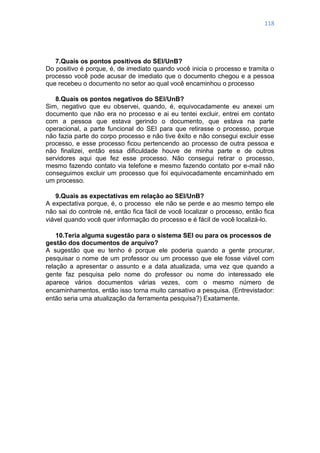 118
7.Quais os pontos positivos do SEI/UnB?
Do positivo é porque, é, de imediato quando você inicia o processo e tramita o
processo você pode acusar de imediato que o documento chegou e a pessoa
que recebeu o documento no setor ao qual você encaminhou o processo
8.Quais os pontos negativos do SEI/UnB?
Sim, negativo que eu observei, quando, é, equivocadamente eu anexei um
documento que não era no processo e ai eu tentei excluir, entrei em contato
com a pessoa que estava gerindo o documento, que estava na parte
operacional, a parte funcional do SEI para que retirasse o processo, porque
não fazia parte do corpo processo e não tive êxito e não consegui excluir esse
processo, e esse processo ficou pertencendo ao processo de outra pessoa e
não finalizei, então essa dificuldade houve de minha parte e de outros
servidores aqui que fez esse processo. Não consegui retirar o processo,
mesmo fazendo contato via telefone e mesmo fazendo contato por e-mail não
conseguimos excluir um processo que foi equivocadamente encaminhado em
um processo.
9.Quais as expectativas em relação ao SEI/UnB?
A expectativa porque, é, o processo ele não se perde e ao mesmo tempo ele
não sai do controle né, então fica fácil de você localizar o processo, então fica
viável quando você quer informação do processo e é fácil de você localizá-lo.
10.Teria alguma sugestão para o sistema SEI ou para os processos de
gestão dos documentos de arquivo?
A sugestão que eu tenho é porque ele poderia quando a gente procurar,
pesquisar o nome de um professor ou um processo que ele fosse viável com
relação a apresentar o assunto e a data atualizada, uma vez que quando a
gente faz pesquisa pelo nome do professor ou nome do interessado ele
aparece vários documentos várias vezes, com o mesmo número de
encaminhamentos, então isso torna muito cansativo a pesquisa. (Entrevistador:
então seria uma atualização da ferramenta pesquisa?) Exatamente.
 