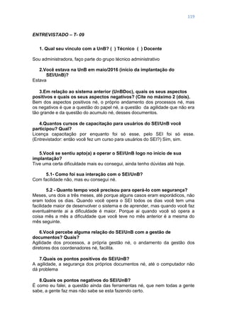 119
ENTREVISTADO – T- 09
1. Qual seu vínculo com a UnB? ( ) Técnico ( ) Docente
Sou administradora, faço parte do grupo técnico administrativo
2.Você estava na UnB em maio/2016 (início da implantação do
SEI/UnB)?
Estava
3.Em relação ao sistema anterior (UnBDoc), quais os seus aspectos
positivos e quais os seus aspectos negativos? (Cite no máximo 2 (dois).
Bem dos aspectos positivos né, o próprio andamento dos processos né, mas
os negativos é que a questão do papel né, a questão da agilidade que não era
tão grande e da questão do acumulo né, desses documentos.
4.Quantos cursos de capacitação para usuários do SEI/UnB você
participou? Qual?
Licença capacitação por enquanto foi só esse, pelo SEI foi só esse.
(Entrevistador: então você fez um curso para usuários do SEI?) Sim, sim.
5.Você se sentiu apto(a) a operar o SEI/UnB logo no início de sua
implantação?
Tive uma certa dificuldade mais eu consegui, ainda tenho dúvidas até hoje.
5.1- Como foi sua interação com o SEI/UnB?
Com facilidade não, mas eu consegui né.
5.2 - Quanto tempo você precisou para operá-lo com segurança?
Meses, uns dois a três meses, até porque alguns casos eram esporádicos, não
eram todos os dias. Quando você opera o SEI todos os dias você tem uma
facilidade maior de desenvolver o sistema e de aprender, mas quando você faz
eventualmente ai a dificuldade é maior. Porque ai quando você só opera a
coisa mês a mês a dificuldade que você teve no mês anterior é a mesma do
mês seguinte.
6.Você percebe alguma relação do SEI/UnB com a gestão de
documentos? Quais?
Agilidade dos processos, a própria gestão né, o andamento da gestão dos
diretores dos coordenadores né, facilita.
7.Quais os pontos positivos do SEI/UnB?
A agilidade, a segurança dos próprios documentos né, até o computador não
dá problema
8.Quais os pontos negativos do SEI/UnB?
É como eu falei, a questão ainda das ferramentas né, que nem todas a gente
sabe, a gente faz mas não sabe se esta fazendo certo.
 