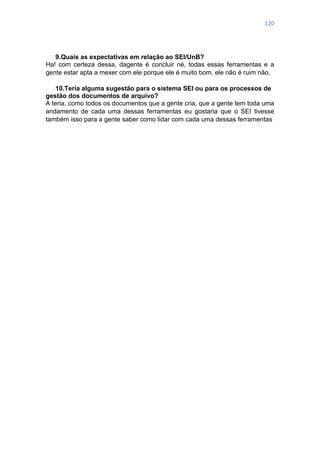 120
9.Quais as expectativas em relação ao SEI/UnB?
Ha! com certeza dessa, dagente é concluir né, todas essas ferramentas e a
gente estar apta a mexer com ele porque ele é muito bom, ele não é ruim não.
10.Teria alguma sugestão para o sistema SEI ou para os processos de
gestão dos documentos de arquivo?
A teria, como todos os documentos que a gente cria, que a gente tem toda uma
andamento de cada uma dessas ferramentas eu gostaria que o SEI tivesse
também isso para a gente saber como lidar com cada uma dessas ferramentas
 