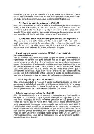 122
interações que têm que ser revistas, e hoje eu ainda tenho algumas dúvidas
quanto aos formulários, eles estão ali, são muito práticos e tudo, mas não há
um mapa geral desses formulários que seria interessante para nós.
5.1- Como foi sua interação com o SEI/UnB?
Olha, como eu lhe falei, eu tive que recorrer a outros colegas que tinham feito o
curso, é nós debatíamos, é, um caso que eu posso explicar seria uma
assinatura autorizada, nós tivemos que ligar umas duas a três vezes para o
suporte técnico para resolver, que seria a assinatura do coordenador, ou seja
uma segunda estância de assinatura para o envio dos processos.
5.2 - Quanto tempo você precisou para operá-lo com segurança?
Olha, eu acredito que pelo menos uns dois meses, por quê? porque dai nós
resolvemos esse problema da assinatura, nós resolvemos algumas dúvidas,
então foi ao longo de dois meses que foi o prazo que nós tivemos para
praticamente emitir todos os documentos de nossa listagem.
6.Você percebe alguma relação do SEI/UnB com a gestão de
documentos? Quais?
Sim, eu acho que ficou muito importante, porque nós temos os documentos, é,
digitalizados né, podem ficar para consulta, não sei se pode ser aproveitado
quanto a, como se fala, é, a nível arquivístico, mas para nós foi interessante
porque nós reduzimos drasticamente as cópias dentro do departamento, então
em termos arquivisticos para o departamento foi muito interessante, porque
tudo ficou digitalizado no SEI, então nós só guardamos aquilo que é
estritamente necessário. Que nem esses processos de credenciamento,
bancas, esta tudo digitalizado, então o acesso é rápido e a gente não precisa
ficar com tantos documentos nas pastas de professores ou dos alunos.
7.Quais os pontos positivos do SEI/UnB?
Olha, primeiro agilidade, a resposta é rápida, qualquer processo ele pode ser
consultado, a facilidade de consulta, a facilidade de andamento, é´, o próprio
histórico do processo fica a nossa disposição, né, seria os três principais
pontos que eu tenho, ha! E não existe a perda dos processos.
8.Quais os pontos negativos do SEI/UnB?
Olha, de negativo eu ainda acho que esta questão do mapa dos formulários,
dos tipos de documentos porque digamos se eu preciso hoje fazer, que nem
hoje até a marcação de férias, todo esse processo de nível pessoal, com a
gestão de pessoal está lá, mas é difícil você acessar esses formulários assim
como os processos financeiros e orçamentação que eu também cuido aqui, é,
é difícil achar esses formulários porque não há um mapa e os nomes que a
gente correlaciona não necessariamente os que estão na plataforma, então
isso cria uma grande dificuldade, que, acredito eu, possa ser resolvido com
mapa ou com uma maior interação nossa porque cada um vai usar esses
mesmos documentos, então com a necessidade isso vai surgir numa rapidez e
no aperfeiçoamento do uso.
 