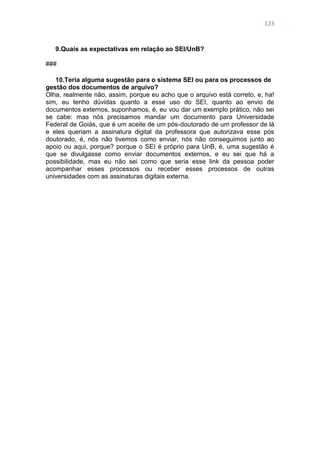 123
9.Quais as expectativas em relação ao SEI/UnB?
###
10.Teria alguma sugestão para o sistema SEI ou para os processos de
gestão dos documentos de arquivo?
Olha, realmente não, assim, porque eu acho que o arquivo está correto, e, ha!
sim, eu tenho dúvidas quanto a esse uso do SEI, quanto ao envio de
documentos externos, suponhamos, é, eu vou dar um exemplo prático, não sei
se cabe: mas nós precisamos mandar um documento para Universidade
Federal de Goiás, que é um aceite de um pós-doutorado de um professor de lá
e eles queriam a assinatura digital da professora que autorizava esse pós
doutorado, é, nós não tivemos como enviar, nós não conseguimos junto ao
apoio ou aqui, porque? porque o SEI é próprio para UnB, é, uma sugestão é
que se divulgasse como enviar documentos externos, e eu sei que há a
possibilidade, mas eu não sei como que seria esse link da pessoa poder
acompanhar esses processos ou receber esses processos de outras
universidades com as assinaturas digitais externa.
 
