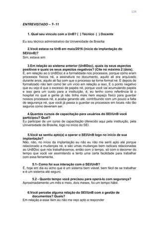 124
ENTREVISTADO – T- 11
1. Qual seu vínculo com a UnB? ( ) Técnico ( ) Docente
Eu sou técnico administrativo da Universidade de Brasília
2.Você estava na UnB em maio/2016 (início da implantação do
SEI/UnB)?
Sim, estava sim
3.Em relação ao sistema anterior (UnBDoc), quais os seus aspectos
positivos e quais os seus aspectos negativos? (Cite no máximo 2 (dois).
É, em relação ao o UnBDoc é a formalidade nos processos, porque como eram
processos físicos né, a assinatura no documento, aquilo ali era arquivado
durante anos, aquilo ali faz com que o processo se torne formal né. E depois de
formalizado não tem como ter um vício em relação a isso. E o ponto negativo
que eu vejo é que o excesso de papéis né, porque você vai acumulando papéis
e isso gera um custo para a instituição, é, eu tenho como referência lá o
hospital no qual a gente já não tinha mais nem espaço físico para guardar
nossos processos né, e acaba gerando até, contribuindo com um pouco a falta
de segurança né, que você já passa a guardar os processos em locais não tão
seguros como deveriam ser.
4.Quantos cursos de capacitação para usuários do SEI/UnB você
participou? Qual?
Eu participei de um curso de capacitação oferecido aqui pela instituição, pela
Universidade de Brasília, logo no início do SEI.
5.Você se sentiu apto(a) a operar o SEI/UnB logo no início de sua
implantação?
Não, não, no início da implantação eu não eu não me senti apto até porque
relacionado a mudanças né, e são umas mudanças bem radicais relacionadas
ao UnBDoc que nós trabalhávamos, então com o tempo, só com o decorrer do
tempo que você vai assimilando e tento uma certa facilidade para trabalhar
com essa ferramenta.
5.1- Como foi sua interação com o SEI/UnB?
É, hoje em dia eu acho que é um sistema bem viável, bem fácil de se trabalhar
e é um sistema até seguro.
5.2 - Quanto tempo você precisou para operá-lo com segurança?
Aproximadamente um mês e meio, dois meses, foi um tempo hábil.
6.Você percebe alguma relação do SEI/UnB com a gestão de
documentos? Quais?
Em relação a esse item eu não me vejo apto a responder
 