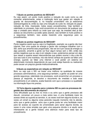 125
7.Quais os pontos positivos do SEI/UnB?
Eu vejo assim, um ponto muito positivo a redução do custo como eu até
comentei anteriormente, antes a instituição teria que gastar em relação a
guarda de documentação, é, no hospital universitário nós já estávamos
sobrecarregados lá, então eu vejo uma redução do custo né, redução do papel,
redução de tinta, impressão, todos esses procedimentos. Vejo também a
celeridade no processo, hoje você encaminha um documento de qualquer que
seja a unidade para reitoria ou onde quer que seja, de imediato eles já tem
acesso ao documento e já estão aptos assinar, isso também é muito positivo e
a segurança também, isso acaba trazendo uma segurança para os
procedimentos.
8.Quais os pontos negativos do SEI/UnB?
Ponto negativo assim que eu vejo é a fragilidade, exemplo: se a gente não tiver
internet, tiver uma queda de energia a gente não consegue trabalhar com o
SEI, tanto que amanhã esta programado, não sei se é por causa de energia ou
algo parecido, amanhã a gente vai ficar algum tempo sem o SEI, então dos
pontos negativos que eu vejo é em relação a isso, poderíamos pensar em algo
que viesse a superar essas intercorrências que podem ocorrer n dia a dia né,
que isso tudo é uma incerteza, nós não temos certeza de quando vai faltar uma
energia, quando vai faltar uma internet e você perder um sistema em
determinado momento dependendo do que você esteja fazendo ou realizando
pode causar um prejuízo grande institucionalmente.
9.Quais as expectativas em relação ao SEI/UnB?
Bom, eu vejo que o SEI vai trazer uma melhora na qualidade de nossos
processos administrativos, uma segurança também, a gente vai poder ter uma
grande segurança, celeridade nos processos, você encaminhar um processo a
pessoa já responde, te devolve o documento de imediato e todo esse
procedimento é um sistema, acaba fazendo com que o processo e a qualidade
na informação fique mis preciso.
10.Teria alguma sugestão para o sistema SEI ou para os processos de
gestão dos documentos de arquivo?
Uma dificuldade que eu tive no início e eu acho que a gente precisava até
discutir, conversar um pouco a mais sobre isso, é uma facilidade maior do
acesso direto ao suporte ao servidor, é, as vezes você tem alguma dúvida e, as
vezes um email ou alguma coisa parecida naquele momento não te atende,
acho que a gente poderia acho que a gente podia ter uma facilidade maior
para ter acesso ao suporte da universidade para sanar alguma dúvida, as
vezes é uma coisa simples que gera uma pequena dúvida e ai aquilo seria
interessante se a gente tivesse uma abertura maior para esse tipo de
procedimento.
 