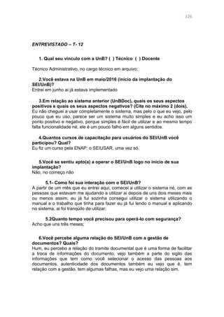 126
ENTREVISTADO – T- 12
1. Qual seu vínculo com a UnB? ( ) Técnico ( ) Docente
Técnico Administrativo, no cargo técnico em arquivo;
2.Você estava na UnB em maio/2016 (início da implantação do
SEI/UnB)?
Entrei em junho ai já estava implementado
3.Em relação ao sistema anterior (UnBDoc), quais os seus aspectos
positivos e quais os seus aspectos negativos? (Cite no máximo 2 (dois).
Eu não cheguei a usar completamente o sistema, mas pelo o que eu vejo, pelo
pouco que eu uso, parece ser um sistema muito simples e eu acho isso um
ponto positivo e negativo, porque simples é fácil de utilizar e ao mesmo tempo
falta funcionalidade né, ele é um pouco falho em alguns sentidos.
4.Quantos cursos de capacitação para usuários do SEI/UnB você
participou? Qual?
Eu fiz um curso pela ENAP: o SEIUSAR, uma vez só.
5.Você se sentiu apto(a) a operar o SEI/UnB logo no início de sua
implantação?
Não, no começo não
5.1- Como foi sua interação com o SEI/UnB?
A partir de um mês que eu entrei aqui, comecei a utilizar o sistema né, com as
pessoas que estavam me ajudando a utilizar ai depois de uns dois meses mais
ou menos assim, eu já fui sozinha consegui utilizar o sistema utilizando o
manual e o trabalho que tinha para fazer eu já fui lendo o manual e aplicando
no sistema, ai foi tranqüilo de utilizar;
5.2Quanto tempo você precisou para operá-lo com segurança?
Acho que uns três meses;
6.Você percebe alguma relação do SEI/UnB com a gestão de
documentos? Quais?
Hum, eu percebo a relação do tramite documental que é uma forma de facilitar
a troca de informações do documento, vejo também a parte do sigilo das
informações que tem como você selecionar o acesso das pessoas aos
documentos, autenticidade dos documentos também eu vejo que é, tem
relação com a gestão, tem algumas falhas, mas eu vejo uma relação sim.
 