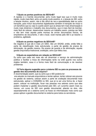 127
7.Quais os pontos positivos do SEI/UnB?
A rapidez e o tramite documental, acho muito legal isso que é muito mais
rápido, muito mais fácil, acho um ponto muito positivo, é, o leiaute do SEI, acho
o leiaute intuitivo, assim, não é tão difícil de ver,a operabilidade dele eu acho
tranqüila, para incluir documentos digitalizados também é tranqüilo de incluir e
um benefício que eu vejo é a parte assim que as áreas tem mais dinamização é
muito mais dinâmico o trabalho dos documentos, que é mais fácil de tramitar,
mais fácil de colocar, desenvolver mesmo um trabalho assim, precisa ser feito
e não tem mais aquela parte morosa de enviar documentos físicos, de
empréstimo de documento, ir até o local, você manda pelo SEI e já resolve o
problema, agilidade.
8.Quais os pontos negativos do SEI/UnB?
De negativo é que ele é mais um GED, não um SIGAD, então, então falta a
parte de classificação mais estruturada, a parte de gestão de prazos de
eliminação, da gestão mesmo. De prazos de guarda e de eliminação, aquela
gestão arquivistica tradicional, avaliação, acho que faltou isso.
9.Quais as expectativas em relação ao SEI/UnB?
Eu acho que cada vez mais ele vai dinamizar o serviço da administração
pública e facilitar a troca de informações tanto na UnB quanto nos outros
órgãos também, essa é a forma mais fácil de comunicação e de resolver
problemas
10.Teria alguma sugestão para o sistema SEI ou para os processos de
gestão dos documentos de arquivo?
A recomendação assim, que eu acho que o SEI poderia ter:
era estudar os manuais arquivisticos e tentar aplicar, tentar colocar aos poucos
na gestão do sistema, colocar assim a parte de avaliação documental mais
estruturada, aplicar o CONARQ no SEI, que já ia ser uma forma de, e fazer
assim, colocar na instituição, focar nas pessoas nos setores como que eles
podem implantar a gestão documental pelo SEI, um cursinho assim mais ou
menos, um curso do SEI com gestão documental, aliando os dois, não
separadamente só o sistema como se fosse só informatizado mais como que
posso aplicar a gestão documental no sistema para todos os servidores.
 