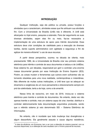 11
INTRODUÇÃO
Qualquer instituição, seja ela pública ou privada, possui funções e
atividades que a caracterizam, atividades essas que lhe atribuem sua atividade
fim. Com a Universidade de Brasília (UnB) não é diferente. A UnB está
alicerçada no tripé ensino, pesquisa e extensão. Para dar seguimento as suas
diversas atividades, sejam elas fim ou meio, faz-se necessária a
implementação de uma estrutura de apoio para trâmite documental. Essa
estrutura deve criar condições de viabilidade para a execução de diversas
tarefas, dando suporte administrativo com agilidade e segurança a fim de
agilizar de maneira eficiente1
o uso de seus recursos.
A partir dessa perspectiva, ocorreu na década de oitenta, mais
precisamente 1986, de a Universidade de Brasília criar seu primeiro sistema
eletrônico para trâmite e controle de seus documentos e batizou-o de UnBDoc.
Esse sistema foi, por décadas, responsável por gerir e controlar uma enorme
massa documental gerada por essa Instituição de Ensino Superior (IES).
Porém, as coisas mudam e ferramentas que outrora eram suficientes vão se
tornando obsoletas para uma nova realidade, contemporânea e instantânea.
Não diferente de muitas outras instituições, a UnB teve que se adequar ao
dinamismo e exigências de um novo pensamento e direcionamento sempre em
prol da coletividade, tanto a de hoje, como a de amanhã.
Nessa linha de raciocínio, em maio de 2016, iniciou-se o sistema
eletrônico para tramite e controle de documentos. No entanto, desta vez não
apenas tramite e controle, mas um sistema capaz de criar, tramitar, distribuir e
controlar eletronicamente toda documentação arquivística produzida, sendo
que o referido sistema já veio denominado SEI – Sistema Eletrônico de
Informações.
No entanto, não é novidade que toda mudança traz divergências e
algum desconforto. Ela geralmente assusta e causa alguma resistência,
1
A ideia de eficiência, em Economia, tem a ver com a obtenção do máximo possível, com os
recursos disponíveis; ou a obtenção de certo resultado com o mínimo possível de recursos.
 