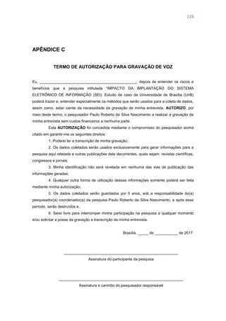 128
APÊNDICE C
TERMO DE AUTORIZAÇÃO PARA GRAVAÇÃO DE VOZ
Eu, ______________________________________________, depois de entender os riscos e
benefícios que a pesquisa intitulada ―IMPACTO DA IMPLANTAÇÃO DO SISTEMA
ELETRÔNICO DE INFORMAÇÃO (SEI): Estudo de caso da Universidade de Brasília (UnB)
poderá trazer e, entender especialmente os métodos que serão usados para a coleta de dados,
assim como, estar ciente da necessidade da gravação de minha entrevista, AUTORIZO, por
meio deste termo, o pesquisador Paulo Roberto da Silva Nascimento a realizar a gravação de
minha entrevista sem custos financeiros a nenhuma parte.
Esta AUTORIZAÇÃO foi concedida mediante o compromisso do pesquisador acima
citado em garantir-me os seguintes direitos:
1. Poderei ler a transcrição de minha gravação;
2. Os dados coletados serão usados exclusivamente para gerar informações para a
pesquisa aqui relatada e outras publicações dela decorrentes, quais sejam: revistas científicas,
congressos e jornais;
3. Minha identificação não será revelada em nenhuma das vias de publicação das
informações geradas;
4. Qualquer outra forma de utilização dessas informações somente poderá ser feita
mediante minha autorização;
5. Os dados coletados serão guardados por 5 anos, sob a responsabilidade do(a)
pesquisador(a) coordenador(a) da pesquisa Paulo Roberto da Silva Nascimento, e após esse
período, serão destruídos e,
6. Serei livre para interromper minha participação na pesquisa a qualquer momento
e/ou solicitar a posse da gravação e transcrição de minha entrevista.
Brasília, _____ de ___________ de 2017.
______________________________________________________
Assinatura do participante da pesquisa
___________________________________________________________
Assinatura e carimbo do pesquisador responsável
 