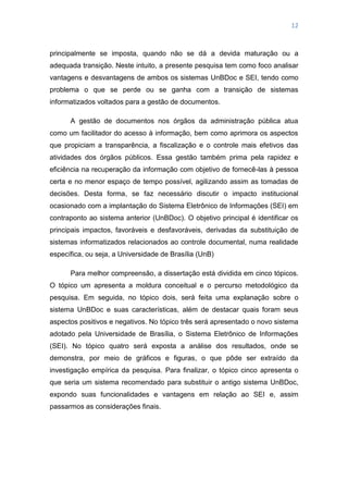 12
principalmente se imposta, quando não se dá a devida maturação ou a
adequada transição. Neste intuito, a presente pesquisa tem como foco analisar
vantagens e desvantagens de ambos os sistemas UnBDoc e SEI, tendo como
problema o que se perde ou se ganha com a transição de sistemas
informatizados voltados para a gestão de documentos.
A gestão de documentos nos órgãos da administração pública atua
como um facilitador do acesso à informação, bem como aprimora os aspectos
que propiciam a transparência, a fiscalização e o controle mais efetivos das
atividades dos órgãos públicos. Essa gestão também prima pela rapidez e
eficiência na recuperação da informação com objetivo de fornecê-las à pessoa
certa e no menor espaço de tempo possível, agilizando assim as tomadas de
decisões. Desta forma, se faz necessário discutir o impacto institucional
ocasionado com a implantação do Sistema Eletrônico de Informações (SEI) em
contraponto ao sistema anterior (UnBDoc). O objetivo principal é identificar os
principais impactos, favoráveis e desfavoráveis, derivadas da substituição de
sistemas informatizados relacionados ao controle documental, numa realidade
específica, ou seja, a Universidade de Brasília (UnB)
Para melhor compreensão, a dissertação está dividida em cinco tópicos.
O tópico um apresenta a moldura conceitual e o percurso metodológico da
pesquisa. Em seguida, no tópico dois, será feita uma explanação sobre o
sistema UnBDoc e suas características, além de destacar quais foram seus
aspectos positivos e negativos. No tópico três será apresentado o novo sistema
adotado pela Universidade de Brasília, o Sistema Eletrônico de Informações
(SEI). No tópico quatro será exposta a análise dos resultados, onde se
demonstra, por meio de gráficos e figuras, o que pôde ser extraído da
investigação empírica da pesquisa. Para finalizar, o tópico cinco apresenta o
que seria um sistema recomendado para substituir o antigo sistema UnBDoc,
expondo suas funcionalidades e vantagens em relação ao SEI e, assim
passarmos as considerações finais.
 