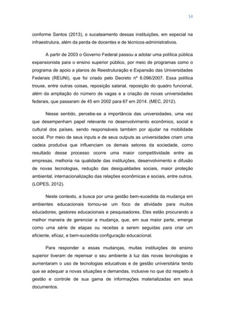 14
conforme Santos (2013), o sucateamento dessas instituições, em especial na
infraestrutura, além da perda de docentes e de técnicos-administrativos.
A partir de 2003 o Governo Federal passou a adotar uma política pública
expansionista para o ensino superior público, por meio de programas como o
programa de apoio a planos de Reestruturação e Expansão das Universidades
Federais (REUNI), que foi criado pelo Decreto nº 6.096/2007. Essa política
trouxe, entre outras coisas, reposição salarial, reposição do quadro funcional,
além da ampliação do número de vagas e a criação de novas universidades
federais, que passaram de 45 em 2002 para 67 em 2014. (MEC, 2012).
Nesse sentido, percebe-se a importância das universidades, uma vez
que desempenham papel relevante no desenvolvimento econômico, social e
cultural dos países, sendo responsáveis também por ajudar na mobilidade
social. Por meio de seus inputs e de seus outputs as universidades criam uma
cadeia produtiva que influenciam os demais setores da sociedade, como
resultado desse processo ocorre uma maior competitividade entre as
empresas, melhoria na qualidade das instituições, desenvolvimento e difusão
de novas tecnologias, redução das desigualdades sociais, maior proteção
ambiental, internacionalização das relações econômicas e sociais, entre outros.
(LOPES, 2012).
Neste contexto, a busca por uma gestão bem-sucedida da mudança em
ambientes educacionais tornou-se um foco de atividade para muitos
educadores, gestores educacionais e pesquisadores. Eles estão procurando a
melhor maneira de gerenciar a mudança, que, em sua maior parte, emerge
como uma série de etapas ou receitas a serem seguidas para criar um
eficiente, eficaz, e bem-sucedida configuração educacional.
Para responder a essas mudanças, muitas instituições de ensino
superior tiveram de repensar o seu ambiente à luz das novas tecnologias e
aumentaram o uso de tecnologias educativas e de gestão universitária tendo
que se adequar a novas situações e demandas, inclusive no que diz respeito à
gestão e controle de sua gama de informações materializadas em seus
documentos.
 