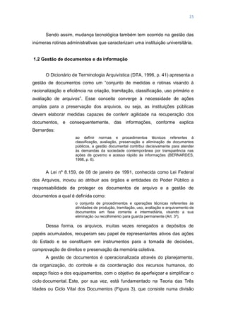 15
Sendo assim, mudança tecnológica também tem ocorrido na gestão das
inúmeras rotinas administrativas que caracterizam uma instituição universitária.
1.2 Gestão de documentos e da informação
O Dicionário de Terminologia Arquivística (DTA, 1996, p. 41) apresenta a
gestão de documentos como um ―conjunto de medidas e rotinas visando à
racionalização e eficiência na criação, tramitação, classificação, uso primário e
avaliação de arquivos‖. Esse conceito converge à necessidade de ações
amplas para a preservação dos arquivos, ou seja, as instituições públicas
devem elaborar medidas capazes de conferir agilidade na recuperação dos
documentos, e consequentemente, das informações, conforme explica
Bernardes:
ao definir normas e procedimentos técnicos referentes à
classificação, avaliação, preservação e eliminação de documentos
públicos, a gestão documental contribui decisivamente para atender
às demandas da sociedade contemporânea por transparência nas
ações de governo e acesso rápido às informações (BERNARDES,
1998, p. 6).
A Lei nº 8.159, de 08 de janeiro de 1991, conhecida como Lei Federal
dos Arquivos, inovou ao atribuir aos órgãos e entidades do Poder Público a
responsabilidade de proteger os documentos de arquivo e a gestão de
documentos a qual é definida como:
o conjunto de procedimentos e operações técnicas referentes às
atividades de produção, tramitação, uso, avaliação e arquivamento de
documentos em fase corrente e intermediária, visando a sua
eliminação ou recolhimento para guarda permanente (Art. 3º).
Dessa forma, os arquivos, muitas vezes renegados a depósitos de
papéis acumulados, recuperam seu papel de representantes ativos das ações
do Estado e se constituem em instrumentos para a tomada de decisões,
comprovação de direitos e preservação da memória coletiva.
A gestão de documentos é operacionalizada através do planejamento,
da organização, do controle e da coordenação dos recursos humanos, do
espaço físico e dos equipamentos, com o objetivo de aperfeiçoar e simplificar o
ciclo documental. Este, por sua vez, está fundamentado na Teoria das Três
Idades ou Ciclo Vital dos Documentos (Figura 3), que consiste numa divisão
 