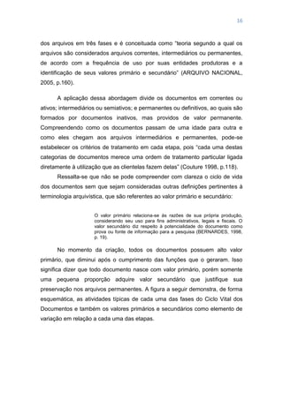 16
dos arquivos em três fases e é conceituada como ―teoria segundo a qual os
arquivos são considerados arquivos correntes, intermediários ou permanentes,
de acordo com a frequência de uso por suas entidades produtoras e a
identificação de seus valores primário e secundário‖ (ARQUIVO NACIONAL,
2005, p.160).
A aplicação dessa abordagem divide os documentos em correntes ou
ativos; intermediários ou semiativos; e permanentes ou definitivos, ao quais são
formados por documentos inativos, mas providos de valor permanente.
Compreendendo como os documentos passam de uma idade para outra e
como eles chegam aos arquivos intermediários e permanentes, pode-se
estabelecer os critérios de tratamento em cada etapa, pois ―cada uma destas
categorias de documentos merece uma ordem de tratamento particular ligada
diretamente à utilização que as clientelas fazem delas‖ (Couture 1998, p.118).
Ressalta-se que não se pode compreender com clareza o ciclo de vida
dos documentos sem que sejam consideradas outras definições pertinentes à
terminologia arquivística, que são referentes ao valor primário e secundário:
O valor primário relaciona-se às razões de sua própria produção,
considerando seu uso para fins administrativos, legais e fiscais. O
valor secundário diz respeito à potencialidade do documento como
prova ou fonte de informação para a pesquisa (BERNARDES, 1998,
p. 19).
No momento da criação, todos os documentos possuem alto valor
primário, que diminui após o cumprimento das funções que o geraram. Isso
significa dizer que todo documento nasce com valor primário, porém somente
uma pequena proporção adquire valor secundário que justifique sua
preservação nos arquivos permanentes. A figura a seguir demonstra, de forma
esquemática, as atividades típicas de cada uma das fases do Ciclo Vital dos
Documentos e também os valores primários e secundários como elemento de
variação em relação a cada uma das etapas.
 