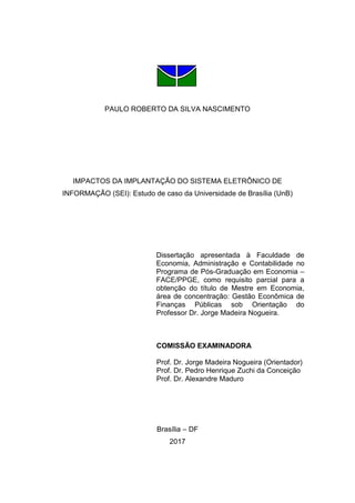 PAULO ROBERTO DA SILVA NASCIMENTO
IMPACTOS DA IMPLANTAÇÃO DO SISTEMA ELETRÔNICO DE
INFORMAÇÃO (SEI): Estudo de caso da Universidade de Brasília (UnB)
Dissertação apresentada à Faculdade de
Economia, Administração e Contabilidade no
Programa de Pós-Graduação em Economia –
FACE/PPGE, como requisito parcial para a
obtenção do título de Mestre em Economia,
área de concentração: Gestão Econômica de
Finanças Públicas sob Orientação do
Professor Dr. Jorge Madeira Nogueira.
COMISSÃO EXAMINADORA
Prof. Dr. Jorge Madeira Nogueira (Orientador)
Prof. Dr. Pedro Henrique Zuchi da Conceição
Prof. Dr. Alexandre Maduro
Brasília – DF
2017
 
