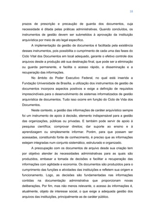 18
prazos de prescrição e precaução de guarda dos documentos, cuja
necessidade é ditada pelas práticas administrativas. Quando concluídos, os
instrumentos de gestão devem ser submetidos à aprovação da instituição
arquivística por meio de ato legal específico.
A implementação da gestão de documentos é facilitada pela existência
desses instrumentos, pois possibilita o cumprimento de cada uma das fases do
Ciclo Vital dos Documentos em local adequado, garante o efetivo controle dos
arquivos desde a produção até sua destinação final, que pode ser a eliminação
ou guarda permanente, e facilita o acesso rápido, a disseminação e a
recuperação das informações.
No âmbito do Poder Executivo Federal, no qual está inserida a
Fundação Universidade de Brasília, a utilização dos instrumentos de gestão de
documentos incorpora aspectos positivos e exige a definição de requisitos
imprescindíveis para o desenvolvimento de sistemas informatizados de gestão
arquivística de documentos. Tudo isso ocorre em função do Ciclo de Vida dos
Documentos.
Neste contexto, a gestão das informações de caráter arquivístico sempre
foi um instrumento de apoio à decisão, elemento indispensável para a gestão
das organizações, públicas ou privadas. E também pode servir de apoio à
pesquisa científica; comprovar direitos; dar suporte ao ensino e à
aprendizagem ou simplesmente informar. Porém, para que possam ser
acessadas, constituindo fonte de conhecimento, é preciso que as informações
estejam integradas num conjunto sistemático, estruturado e organizado.
A preocupação com os documentos de arquivo desde sua criação tem
por objetivo atender às necessidades administrativas para as quais são
produzidos, embasar a tomada de decisões e facilitar a recuperação das
informações com agilidade e economia. Os documentos são produzidos para o
cumprimento das funções e atividades das instituições e refletem sua origem e
funcionamento. Logo, as decisões são fundamentadas nas informações
contidas na documentação administrativa que proporcionam novas
deliberações. Por fim, mas não menos relevante, o acesso às informações é,
atualmente, objeto de interesse social, o que exige a adequada gestão dos
arquivos das instituições, principalmente as de caráter público.
 