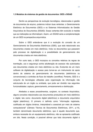 19
1.3 Modelos de sistemas de gestão de documentos: GED x SIGAD
Dentre as perspectivas de evolução tecnológica, relacionadas à gestão
de documentos de arquivo, podemos indicar duas vertentes: o Gerenciamento
Eletrônico de Documentos (GED) e os Sistemas Informatizados de Gestão
Arquivística de Documentos (SIGAD). Essas vertentes têm evoluído à medida
que as instituições se informatizam. Assim, um SIGAD seria a complementação
de um GED na perspectiva arquivística.
Sobre o GED entende-se que é a evolução do conceito de um
Gerenciamento de Documentos Eletrônicos (GDE), que está relacionado aos
documentos criados em meio eletrônico. Inclui os documentos que passaram
pelo processo de digitalização e a possibilidade de gerenciamento dos
documentos criados em meio eletrônico.
Por outro lado, o GED incorpora os conceitos relativos às regras de
tramitação, uso e segurança contra adulteração de acessos não autorizados
aos documentos criados em meio eletrônico ou não. Evoluindo de um mero
software de digitalização e acesso para tornar-se um instrumento de apoio
dentro de sistema de gerenciamento de documentos (eletrônicos ou
convencionais) e controles de fluxo de trabalho (workflow). Portanto, GED é o
conjunto de tecnologias utilizadas para organização da informação não
estruturada de um órgão ou entidade, que pode ser dividido nas seguintes
funcionalidades: captura, gerenciamento, armazenamento e distribuição.
Atrelados a esses procedimentos, surgiram, no contexto Arquivístico,
alguns conceitos relacionados aos documentos produzidos em meio eletrônico
e digital, tais como: documento digital (eletrônico) e documento arquivístico
digital (eletrônico). O primeiro é definido como ―informação registrada,
codificada em dígitos binários, interpretável e acessível por meio de sistema
computacional‖ (Câmara Técnica de Documentos Eletrônicos, 2011, p.14),
também denominado documento eletrônico, que é aquele documento que,
embora necessite de um equipamento eletrônico, não se apresenta codificado
em bits. Nesta condição, é possível afirmar que todo documento digital é
 