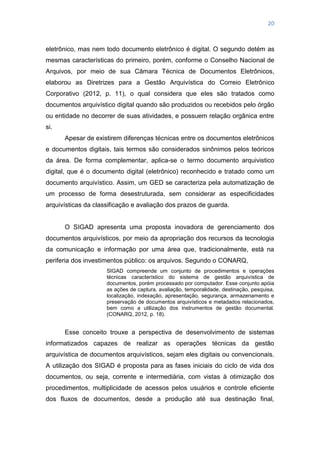 20
eletrônico, mas nem todo documento eletrônico é digital. O segundo detém as
mesmas características do primeiro, porém, conforme o Conselho Nacional de
Arquivos, por meio de sua Câmara Técnica de Documentos Eletrônicos,
elaborou as Diretrizes para a Gestão Arquivística do Correio Eletrônico
Corporativo (2012, p. 11), o qual considera que eles são tratados como
documentos arquivístico digital quando são produzidos ou recebidos pelo órgão
ou entidade no decorrer de suas atividades, e possuem relação orgânica entre
si.
Apesar de existirem diferenças técnicas entre os documentos eletrônicos
e documentos digitais, tais termos são considerados sinônimos pelos teóricos
da área. De forma complementar, aplica-se o termo documento arquivistico
digital, que é o documento digital (eletrônico) reconhecido e tratado como um
documento arquivístico. Assim, um GED se caracteriza pela automatização de
um processo de forma desestruturada, sem considerar as especificidades
arquivísticas da classificação e avaliação dos prazos de guarda.
O SIGAD apresenta uma proposta inovadora de gerenciamento dos
documentos arquivísticos, por meio da apropriação dos recursos da tecnologia
da comunicação e informação por uma área que, tradicionalmente, está na
periferia dos investimentos público: os arquivos. Segundo o CONARQ,
SIGAD compreende um conjunto de procedimentos e operações
técnicas característico do sistema de gestão arquivística de
documentos, porém processado por computador. Esse conjunto apóia
as ações de captura, avaliação, temporalidade, destinação, pesquisa,
localização, indexação, apresentação, segurança, armazenamento e
preservação de documentos arquivísticos e metadados relacionados,
bem como a utilização dos instrumentos de gestão documental.
(CONARQ, 2012, p. 18).
Esse conceito trouxe a perspectiva de desenvolvimento de sistemas
informatizados capazes de realizar as operações técnicas da gestão
arquivística de documentos arquivísticos, sejam eles digitais ou convencionais.
A utilização dos SIGAD é proposta para as fases iniciais do ciclo de vida dos
documentos, ou seja, corrente e intermediária, com vistas à otimização dos
procedimentos, multiplicidade de acessos pelos usuários e controle eficiente
dos fluxos de documentos, desde a produção até sua destinação final,
 
