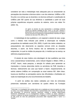 23
considerar ser esta a metodologia mais adequada para se compreender as
percepções dos docentes e técnicos sobre o uso dos sistemas: UnBDoc e SEI.
Os prós e os contras que os docentes e os técnicos atribuem a substituição do
UnBDoc pelo SEI quanto de sua eficiência e usabilidade a partir de suas
próprias experiências enquanto usuários do sistema, como nos relata Yin
(2005: 19),
em geral, os estudos de caso representam a estratégia preferida
quando se colocam questões do tipo ―como‖ e ―por que‖, quando o
pesquisador tem pouco controle sobre os acontecimentos e quando o
foco se encontra em fenômenos contemporâneos inseridos em algum
contexto da vida real (YIN, 2005, p.19).
A metodologia do tipo qualitativo e, em especial o estudo de caso, surge,
como o método mais indicado pois admite a observação de múltiplas
perspectivas da realidade social (YIN, 2005). A partir dos dados coletados, os
pesquisadores vão observando os aspectos comuns entre as situações
descritas, e assim, de forma indutiva vão se delineando os conceitos
subjacentes, no qual os moldes da pesquisa vão, à medida que se avança, se
definindo progressivamente.
O estudo de caso implica uma abordagem do tipo qualitativa que teria
cinco características fundamentais, como indicam Bogdan e Biklen (1994, p.
47-50)2
. Assim, nesta pesquisa, a atenção foi voltada para apreender as
impressões e marcas absorvidas dentre os servidores da FUB: docentes e
técnicos, relativamente aos usos que faziam e fazem, respectivamente, do
extinto sistema UnBDoc em comparação ao atual sistema SEI. Além disso,
buscou-se identificar as percepções acerca das dificuldades e facilidades em
razão da implantação de uma nova ferramenta de trabalho.
A partir da análise dos dados coletados por meio de entrevistas
presenciais realizadas com servidores do quadro efetivo da Fundação
2
Entre elas: i) o investigador tem contato direto com a realidade por meio de registro em vídeo
ou áudio; ii) os dados coletados são transcritos e apresentados sob a forma de descrição fiel
das entrevistas; iii) procura-se observar, descrever, analisar e explicar determinados
fenômenos identificados; iv) os investigadores tendem a analisar os dados coletados e
construir o desenho do estudo comparando com a realidade; v) os investigadores interessam-
se pelo ponto de vista dos participantes procurando obter respostas para o ―como‖ e o
―porquê‖.
 