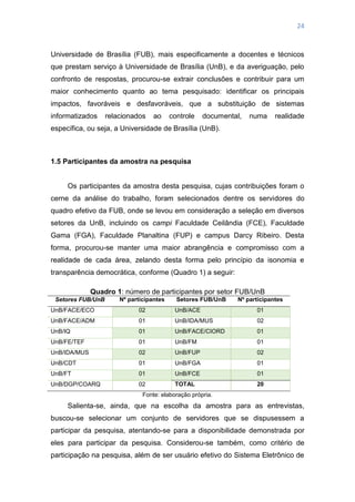 24
Universidade de Brasília (FUB), mais especificamente a docentes e técnicos
que prestam serviço à Universidade de Brasília (UnB), e da averiguação, pelo
confronto de respostas, procurou-se extrair conclusões e contribuir para um
maior conhecimento quanto ao tema pesquisado: identificar os principais
impactos, favoráveis e desfavoráveis, que a substituição de sistemas
informatizados relacionados ao controle documental, numa realidade
específica, ou seja, a Universidade de Brasília (UnB).
1.5 Participantes da amostra na pesquisa
Os participantes da amostra desta pesquisa, cujas contribuições foram o
cerne da análise do trabalho, foram selecionados dentre os servidores do
quadro efetivo da FUB, onde se levou em consideração a seleção em diversos
setores da UnB, incluindo os campi Faculdade Ceilândia (FCE), Faculdade
Gama (FGA), Faculdade Planaltina (FUP) e campus Darcy Ribeiro. Desta
forma, procurou-se manter uma maior abrangência e compromisso com a
realidade de cada área, zelando desta forma pelo princípio da isonomia e
transparência democrática, conforme (Quadro 1) a seguir:
Quadro 1: número de participantes por setor FUB/UnB
Setores FUB/UnB Nº participantes Setores FUB/UnB Nº participantes
UnB/FACE/ECO 02 UnB/ACE 01
UnB/FACE/ADM 01 UnB/IDA/MUS 02
UnB/IQ 01 UnB/FACE/CIORD 01
UnB/FE/TEF 01 UnB/FM 01
UnB/IDA/MUS 02 UnB/FUP 02
UnB/CDT 01 UnB/FGA 01
UnB/FT 01 UnB/FCE 01
UnB/DGP/COARQ 02 TOTAL 20
Fonte: elaboração própria.
Salienta-se, ainda, que na escolha da amostra para as entrevistas,
buscou-se selecionar um conjunto de servidores que se dispusessem a
participar da pesquisa, atentando-se para a disponibilidade demonstrada por
eles para participar da pesquisa. Considerou-se também, como critério de
participação na pesquisa, além de ser usuário efetivo do Sistema Eletrônico de
 