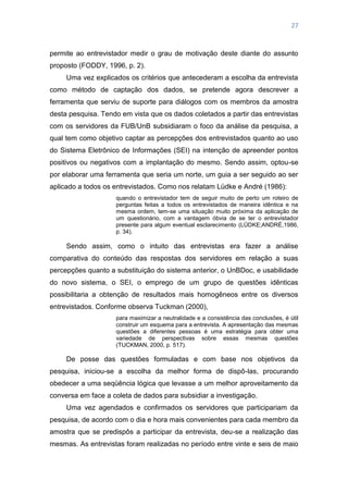 27
permite ao entrevistador medir o grau de motivação deste diante do assunto
proposto (FODDY, 1996, p. 2).
Uma vez explicados os critérios que antecederam a escolha da entrevista
como método de captação dos dados, se pretende agora descrever a
ferramenta que serviu de suporte para diálogos com os membros da amostra
desta pesquisa. Tendo em vista que os dados coletados a partir das entrevistas
com os servidores da FUB/UnB subsidiaram o foco da análise da pesquisa, a
qual tem como objetivo captar as percepções dos entrevistados quanto ao uso
do Sistema Eletrônico de Informações (SEI) na intenção de apreender pontos
positivos ou negativos com a implantação do mesmo. Sendo assim, optou-se
por elaborar uma ferramenta que seria um norte, um guia a ser seguido ao ser
aplicado a todos os entrevistados. Como nos relatam Lüdke e André (1986):
quando o entrevistador tem de seguir muito de perto um roteiro de
perguntas feitas a todos os entrevistados de maneira idêntica e na
mesma ordem, tem-se uma situação muito próxima da aplicação de
um questionário, com a vantagem óbvia de se ter o entrevistador
presente para algum eventual esclarecimento (LÜDKE;ANDRÉ,1986,
p. 34).
Sendo assim, como o intuito das entrevistas era fazer a análise
comparativa do conteúdo das respostas dos servidores em relação a suas
percepções quanto a substituição do sistema anterior, o UnBDoc, e usabilidade
do novo sistema, o SEI, o emprego de um grupo de questões idênticas
possibilitaria a obtenção de resultados mais homogêneos entre os diversos
entrevistados. Conforme observa Tuckman (2000),
para maximizar a neutralidade e a consistência das conclusões, é útil
construir um esquema para a entrevista. A apresentação das mesmas
questões a diferentes pessoas é uma estratégia para obter uma
variedade de perspectivas sobre essas mesmas questões
(TUCKMAN, 2000, p. 517).
De posse das questões formuladas e com base nos objetivos da
pesquisa, iniciou-se a escolha da melhor forma de dispô-las, procurando
obedecer a uma seqüência lógica que levasse a um melhor aproveitamento da
conversa em face a coleta de dados para subsidiar a investigação.
Uma vez agendados e confirmados os servidores que participariam da
pesquisa, de acordo com o dia e hora mais convenientes para cada membro da
amostra que se predispôs a participar da entrevista, deu-se a realização das
mesmas. As entrevistas foram realizadas no período entre vinte e seis de maio
 