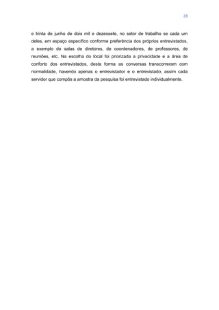 28
e trinta de junho de dois mil e dezessete, no setor de trabalho se cada um
deles, em espaço específico conforme preferência dos próprios entrevistados,
a exemplo de salas de diretores, de coordenadores, de professores, de
reuniões, etc. Na escolha do local foi priorizada a privacidade e a área de
conforto dos entrevistados, desta forma as conversas transcorreram com
normalidade, havendo apenas o entrevistador e o entrevistado, assim cada
servidor que compôs a amostra da pesquisa foi entrevistado individualmente.
 