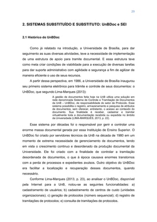 29
2. SISTEMAS SUBSTITUÍDO E SUBSTITUTO: UnBDoc e SEI
2.1 Histórico do UnBDoc
Como já relatado na introdução, a Universidade de Brasília, para dar
seguimento as suas diversas atividades, teve a necessidade de implementação
de uma estrutura de apoio para tramite documental. E essa estrutura teve
como meta criar condições de viabilidade para a execução de diversas tarefas
para dar suporte administrativo com agilidade e segurança a fim de agilizar de
maneira eficiente o uso de seus recursos.
A partir dessa perspectiva, em 1986, a Universidade de Brasília inaugurou
seu primeiro sistema eletrônico para trâmite e controle de seus documentos: o
UnBDoc, que segundo Lima-Marques (2013):
A gestão de documentos feita hoje na UnB utiliza uma solução em
rede denominada Sistema de Controle e Tramitação de Documentos
da UnB – UnBDoc, de responsabilidade do setor de Protocolo. Esse
sistema possibilita o registro, armazenamento e pesquisa de atributos
de documentos, sem oferecer, entretanto, o acesso ao conteúdo do
documento. Sua finalidade é receber, cadastrar e tramitar
virtualmente toda a documentação recebida ou expedida no âmbito
da Universidade (LIMA-MARQUES, 2013, p. 22).
Esse sistema por décadas foi o responsável por gerir e controlar uma
enorme massa documental gerada por essa Instituição de Ensino Superior. O
UnBDoc foi criado por servidores técnicos da UnB na década de 1980 em um
momento de extrema necessidade de gerenciamento de documentos, tendo
em vista o crescimento continuo e desordenado da produção documental da
Universidade. Ele foi criado com a finalidade de controlar a tramitação
desordenada de documentos, o que à época causava enormes transtornos
com a perda de processos e expedientes avulsos. Outro objetivo do UnBDoc
era facilitar a localização e recuperação desses documentos, quando
necessário.
Conforme Lima-Marques (2013, p. 23), ao analisar o UnBDoc, disponível
pela Internet para a UnB, notou-se as seguintes funcionalidades: a)
cadastramento de usuários; b) cadastramento de centros de custo (unidades
organizacionais); c) geração de protocolos (número sequencial); d) registro de
tramitações de protocolos; e) consulta de tramitações de protocolos.
 