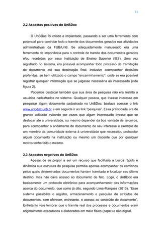 31
2.2 Aspectos positivos do UnBDoc
O UnBDoc foi criado e implantado, passando a ser uma ferramenta com
potencial para controlar todo o tramite dos documentos gerados nas atividades
administrativas da FUB/UnB. Se adequadamente manuseado era uma
ferramenta de importância para o controle de tramite dos documentos gerados
e/ou recebidos por essa Instituição de Ensino Superior (IES). Uma vez
registrado no sistema, era possível acompanhar todo processo de tramitação
do documento até sua destinação final, inclusive acompanhar decisões
proferidas, se bem utilizado o campo ―encaminhamento‖: onde se era possível
registrar qualquer informação que se julgasse necessária ao interessado (vide
figura 2).
Podemos destacar também que sua área de pesquisa não era restrita a
usuários cadastrados no sistema. Qualquer pessoa, que tivesse interesse em
pesquisar algum documento cadastrado no UnBDoc, bastava acessar o link
www.unbdoc.unb.br e em seguida ir ao link ―pesquisa‖. Essa praticidade era de
grande utilidade evitando por vezes que algum interessado tivesse que se
deslocar até a universidade, ou mesmo depender da boa vontade de terceiros,
para acompanhar o andamento de documento de seu interesse a exemplo de
um membro da comunidade externa à universidade que necessitou protocolar
algum documento na instituição ou mesmo um discente que por qualquer
motivo tenha feito o mesmo.
2.3 Aspectos negativos do UnBDoc
Apesar de se propor a ser um recurso que facilitaria a busca rápida e
dinâmica sua estrutura de pesquisa permitia apenas acompanhar os caminhos
pelos quais determinados documentos haviam tramitado e localizar seu último
destino, mas não dava acesso ao documento de fato. Logo, o UnBDoc era
basicamente um protocolo eletrônico para acompanhamento das informações
acerca do documento, que como já dito, segundo Lima-Marques (2013), ―Esse
sistema possibilita o registro, armazenamento e pesquisa de atributos de
documentos, sem oferecer, entretanto, o acesso ao conteúdo do documento‖.
Entretanto vale lembrar que o tramite real dos processos e documentos eram
originalmente executados e elaborados em meio físico (papel) e não digital.
 