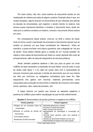 32
Por esse motivo, não raro, havia extravio de documento devido ao uso
inadequado do sistema por parte de alguns usuários. Exemplo disso é que, em
muitas situações, alguns levavam os documentos de seu interesse aos setores
de decisão da Universidade, sem registrar o devido tramite no sistema. Isso
tornava quase impossível identificar e localizar o documento físico, tendo em
vista que no sistema constava um destino, contudo o documento (físico) estava
em outro.
Em consequência dessa prática, criou-se, na UnB a cultura da cópia,
onde se tornou usual a reprodução de processos e documentos sempre que se
recebia ou produzia um que fosse considerado de ―relevância‖. Antes de
tramitá-lo, a praxe era fazer uma cópia e guardá-la, sob a alegação de ―vai que
se perde‖. Essa prática nefasta gerou a criação de um ―mundo paralelo‖ de
cópias e mais cópias de documentos por todos os campi, gerando alto custo de
armazenamento, além do absurdo desperdício de recursos públicos.
Afinal, também podemos destacar o fato que para se gerar um único
UnBDoc se fazia necessário a impressão de duas folhas: uma de rosto e outra
de recibo (vide figura 1 e 2), além de contar claro com a necessidade de
recursos humanos para executar o tramite do documento que em sua maioria
era feito por contínuos ou estagiários contratados para esse fim. Não
esquecendo dos gastos com insumos: materiais permanentes como
maquinários para produção do documento e materiais de consumo como papel,
tonner, grampos, clips, capas de processo...etc.
A seguir fizemos um quadro que resume os aspectos negativos e
positivos do UnBDoc para melhor visualização do que foi dito anteriormente.
Quadro 2. Demonstrativo de pontos positivos e negativos do UnBDoc
Pontos positivos Pontos negativos
Chegou em um momento crítico da
universidade.
Eficiente no controle do tramite de
documentos.
Livre acesso externo.
Acessível e de fácil manuseio.
Somente gerenciava o tramite.
Incentivo a cultura das cópias.
Auto consumo de insumos.
Necessidade de carimbação e numeração de
folhas.
Tramite físico gerando custo com pessoal e
transporte.
Acesso ao documento limitado (um por vez).
Necessidade de espaço físico para guarda.
Fonte: elaboração própria
 