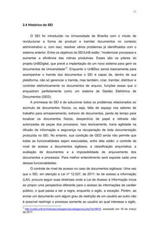 33
2.4 Histórico do SEI
O SEI foi introduzido na Universidade de Brasília com o intuito de
revolucionar a forma de produzir e tramitar documentos no contexto
administrativo e, com isso, resolver vários problemas já identificados com o
sistema anterior. Entre os objetivos do SEI/UnB estão: ―modernizar processos e
aumentar a eficiência das rotinas produtivas. Esses são os pilares do
projeto UnBDigital, que prevê a implantação de um novo sistema para gerir os
documentos da Universidade‖3
. Enquanto o UnBDoc servia basicamente para
acompanhar o tramite dos documentos o SEI é capaz de, dentro de sua
plataforma, não só gerenciar o tramite, mas também, criar, tramitar, distribuir e
controlar eletronicamente os documentos de arquivo, funções essas que o
enquadram perfeitamente como um sistema de Gestão Eletrônica de
Documentos (GED).
A promessa do SEI é de solucionar todos os problemas relacionados ao
acúmulo de documentos físicos, ou seja, falta de espaço nos setores de
trabalho para armazenamento, extravio de documentos, perda de tempo para
localizar os documentos físicos, desperdício de papel e retirada não
autorizadas de peças dos processos. Isso teoricamente, traria agilidade na
difusão da informação e segurança na recuperação de toda documentação
produzida no SEI. No entanto, sua condição de GED ainda não permite que
todas as funcionalidades sejam executadas, entre elas estão: o controle de
nível de acesso a documentos sigilosos; a classificação arquivística; a
avaliação de documentos e a impossibilidade de arquivamento dos
documentos e processos. Para melhor entendimento será exposta cada uma
dessas funcionalidades:
O controle de nível de acesso no caso de documentos sigilosos: Uma vez
que o SEI, em atenção a Lei nº 12.527, de 2011: lei de acesso a informação
(LAI), procura seguir suas diretrizes onde a Lei de Acesso à Informação inova
ao propor uma perspectiva diferente para o acesso às informações de caráter
público, o qual passa a ser a regra, enquanto o sigilo, a exceção. Porém, ao
enviar um documento com algum grau de restrição de um usuário ao outro não
é possível restringir o processo somente ao usuário ao qual interesse o sigilo,
3
http://unb2.unb.br/noticias/unbagencia/unbagencia.php?id=9818, acessado em 18 de março
de 2017.
 
