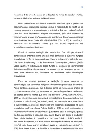 34
mas sim a toda unidade a qual ele esteja lotado dentro da estrutura do SEI,
para só então lhe ser atribuído individualmente.
Uma classificação documental adequada: Uma vez que a gestão dos
documentos das instituições públicas envolve a necessidade de mantê-los de
maneira organizada e acessível quando solicitados. Por isso, a classificação é
uma das mais importantes funções arquivísticas, pois visa distribuir os
documentos de arquivo em ―função do uso que têm em determinadas unidades
administrativas de um órgão‖ (SCHELLENBERG, 2005, p. 83). A classificação
adequada dos documentos permite que eles sirvam amplamente aos
propósitos aos quais se destinam.
Quanto à função avaliação de documentos: Que não por acaso é
considerada e entendida como uma das mais complexas e subjetivas funções
arquivísticas, conforme mencionado por diversos autores renomados da área,
tais como Schellenberg (1973), Rousseau e Couture (1998), Bellotto (2006),
Lopes (2009). A subjetividade dessa função é resultado da compreensão
limitada da realidade, da verdade e dos valores que supostamente servem de
base para definição dos interesses da sociedade pelas informações
arquivísticas.
Para os arquivos públicos a avaliação torna-se essencial na
administração dos volumosos conjuntos documentais produzidos atualmente.
Nesse contexto, a avaliação, que é definida como um ―processo de análise de
documentos de arquivo, que estabelece os prazos de guarda e a destinação,
de acordo com os valores que lhes são atribuídos‖ (ARQUIVO NACIONAL,
2005, p. 41), significa uma alternativa à impossibilidade de se guardar tudo que
é produzido pelas instituições. Porém, devido ao seu caráter de complexidade
e subjetividade, a avaliação documental tem despertado discussões no fazer
arquivístico, conforme afirma Belloto (2006, p. 117) ―a tarefa mais árdua, a
responsabilidade maior do arquivista é justamente esta, a avaliação, quando
ela tem que ser feita a posteriori e não como deveria ser, desde a produção‖.
Essa opinião também é compartilhada por Lopes (2009, p. 119) ―a avaliação
não é fácil. Na verdade, é a mais penosa das responsabilidades do arquivista‖,
pois ―há muito temor quando se fala em avaliar e, mais ainda, em eliminar‖ (p.
307). Esse temor é devido à dificuldade de estabelecer cortes temporais entre
 
