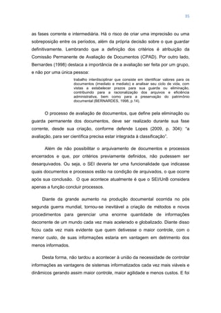35
as fases corrente e intermediária. Há o risco de criar uma imprecisão ou uma
sobreposição entre os períodos, além da própria decisão sobre o que guardar
definitivamente. Lembrando que a definição dos critérios é atribuição da
Comissão Permanente de Avaliação de Documentos (CPAD). Por outro lado,
Bernardes (1998) destaca a importância de a avaliação ser feita por um grupo,
e não por uma única pessoa:
trabalho interdisciplinar que consiste em identificar valores para os
documentos (imediato e mediato) e analisar seu ciclo de vida, com
vistas a estabelecer prazos para sua guarda ou eliminação,
contribuindo para a racionalização dos arquivos e eficiência
administrativa, bem como para a preservação do patrimônio
documental (BERNARDES, 1998, p.14).
O processo de avaliação de documentos, que define pela eliminação ou
guarda permanente dos documentos, deve ser realizado durante sua fase
corrente, desde sua criação, conforme defende Lopes (2009, p. 304): ―a
avaliação, para ser científica precisa estar integrada à classificação‖.
Além de não possibilitar o arquivamento de documentos e processos
encerrados e que, por critérios previamente definidos, não pudessem ser
desarquivados. Ou seja, o SEI deveria ter uma funcionalidade que indicasse
quais documentos e processos estão na condição de arquivados, o que ocorre
após sua conclusão. O que acontece atualmente é que o SEI/UnB considera
apenas a função concluir processos.
Diante da grande aumento na produção documental ocorrida no pós
segunda guerra mundial, tornou-se inevitável a criação de métodos e novos
procedimentos para gerenciar uma enorme quantidade de informações
decorrente de um mundo cada vez mais acelerado e globalizado. Diante disso
ficou cada vez mais evidente que quem detivesse o maior controle, com o
menor custo, de suas informações estaria em vantagem em detrimento dos
menos informados.
Desta forma, não tardou a acontecer à união da necessidade de controlar
informações as vantagens de sistemas informatizados cada vez mais viáveis e
dinâmicos gerando assim maior controle, maior agilidade e menos custos. E foi
 