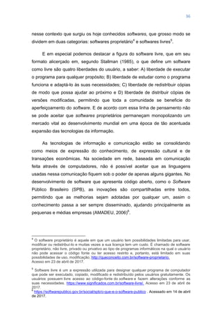 36
nesse contexto que surgiu os hoje conhecidos softwares, que grosso modo se
dividem em duas categorias: softwares proprietário4
e softwares livres5
.
E em especial podemos destacar a figura do software livre, que em seu
formato alicerçado em, segundo Stallman (1985), o que define um software
como livre são quatro liberdades do usuário, a saber: A) liberdade de executar
o programa para qualquer propósito; B) liberdade de estudar como o programa
funciona e adaptá-lo às suas necessidades; C) liberdade de redistribuir cópias
de modo que possa ajudar ao próximo e D) liberdade de distribuir cópias de
versões modificadas, permitindo que toda a comunidade se beneficie do
aperfeiçoamento do software. E de acordo com essa linha de pensamento não
se pode aceitar que softwares proprietários permaneçam monopolizando um
mercado vital ao desenvolvimento mundial em uma época de tão acentuada
expansão das tecnologias da informação.
As tecnologias de informação e comunicação estão se consolidando
como meios de expressão do conhecimento, de expressão cultural e de
transações econômicas. Na sociedade em rede, baseada em comunicação
feita através de computadores, não é possível aceitar que as linguagens
usadas nessa comunicação fiquem sob o poder de apenas alguns gigantes. No
desenvolvimento de software que apresenta código aberto, como o Software
Público Brasileiro (SPB), as inovações são compartilhadas entre todos,
permitindo que as melhorias sejam adotadas por qualquer um, assim o
conhecimento passa a ser sempre disseminado, ajudando principalmente as
pequenas e médias empresas (AMADEU, 2006)6
.
4
O software proprietário é aquele em que um usuário tem possibilidades limitadas para usar,
modificar ou redistribuí-lo e muitas vezes a sua licença tem um custo. É chamado de software
proprietário, não livre, privado ou privativo ao tipo de programas informáticos na qual o usuário
não pode acessar o código fonte ou ter acesso restrito e, portanto, está limitado em suas
possibilidades de uso, modificação. http://queconceito.com.br/software-proprietario.
Acesso em 23 de abril de 2017.
5
Software livre é um a expressão utilizada para designar qualquer programa de computador
que pode ser executado, copiado, modificado e redistribuído pelos usuários gratuitamente. Os
usuários possuem livre acesso ao código-fonte do software e fazem alterações conforme as
suas necessidades. https://www.significados.com.br/software-livre/. Acesso em 23 de abril de
2017.
6
https://softwarepublico.gov.br/social/spb/o-que-e-o-software-publico . Acessado em 14 de abril
de 2017.
 