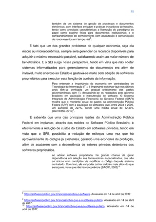38
também de um sistema de gestão de processos e documentos
eletrônicos, com interface amigável e práticas inovadoras de trabalho,
tendo como principais características a libertação do paradigma do
papel como suporte físico para documentos institucionais e o
compartilhamento do conhecimento com atualização e comunicação
de novos eventos em tempo real
8
.
É fato que um dos grandes problemas de qualquer economia, seja ela
macro ou microeconômica, sempre será gerenciar os recursos disponíveis para
adquirir o máximo necessário possível, satisfazendo assim ao maior número de
beneficiários. E o SEI surge nessa perspectiva, tendo em vista que não adotar
sistemas informatizados para gerenciamento de documentos era além de
inviável, muito oneroso ao Estado e gastava-se muito com adoção de softwares
proprietários para executar essa função de controle da informação:
Para entender a importância da economia em contratações de
Tecnologia da Informação (TI), é importante observar que nos últimos
anos têm-se verificado um gradual crescimento dos gastos
governamentais com TI, destacando-se os realizados pelo governo
brasileiro em aquisição e manutenção de software. O Sistema
Integrado de Administração Financeira do Governo Federal (SIAFI)
mostra que o montante anual de gastos da Administração Pública
Federa (APF) com a aquisição de softwares teve, entre 2003 e 2009,
um aumento de 227%, sendo uma média anual de 32,43%
(OLIVEIRA, 2010)
9
.
E sabendo que uma das principais razões da Administração Pública
Federal em implantar, através dos moldes do Software Público Brasileiro, é
efetivamente a redução de custos do Estado em softwares privados, tendo em
vista que o SPB possibilita a redução de esforços uma vez que há
aproveitamento de códigos já existentes, gerando uma economia de produção,
além de acabarem com a dependência de setores privados detentores dos
softwares proprietários.
ao adotar software proprietário, há grande chance de gerar
dependência em relação aos fornecedores especializados, que são
os únicos com condições de modificar o código daquele sistema
contratado. Com isso, ele vai poder cobrar valores mais altos do que
seria justo, visto que não há concorrência (BACIC, 2003)
10
8
https://softwarepublico.gov.br/social/sei/sobre-o-software. Acessado em 14 de abril de 2017.
9
https://softwarepublico.gov.br/social/spb/o-que-e-o-software-publico. Acessado em 14 de abril
de 2017.
10
https://softwarepublico.gov.br/social/spb/o-que-e-o-software-publico. Acessado em 14 de
abril de 2017.
 