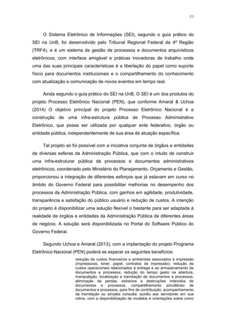 39
O Sistema Eletrônico de Informações (SEI), segundo o guia prático do
SEI na UnB, foi desenvolvido pelo Tribunal Regional Federal da 4ª Região
(TRF4), e é um sistema de gestão de processos e documentos arquivísticos
eletrônicos, com interface amigável e práticas inovadoras de trabalho onde
uma das suas principais características é a libertação do papel como suporte
físico para documentos institucionais e o compartilhamento do conhecimento
com atualização e comunicação de novos eventos em tempo real.
Ainda segundo o guia prático do SEI na UnB, O SEI é um dos produtos do
projeto Processo Eletrônico Nacional (PEN), que conforme Amaral & Uchoa
(2014) O objetivo principal do projeto Processo Eletrônico Nacional é a
construção de uma infra-estrutura pública de Processo Administrativo
Eletrônico, que possa ser utilizada por qualquer ente federativo, órgão ou
entidade pública, independentemente de sua área de atuação específica.
Tal projeto só foi possível com a iniciativa conjunta de órgãos e entidades
de diversas esferas da Administração Pública, que com o intuito de construir
uma infra-estruturar pública de processos e documentos administrativos
eletrônicos, coordenado pelo Ministério do Planejamento, Orçamento e Gestão,
proporcionou a integração de diferentes esforços que já estavam em curso no
âmbito do Governo Federal para possibilitar melhorias no desempenho dos
processos da Administração Pública, com ganhos em agilidade, produtividade,
transparência e satisfação do público usuário e redução de custos. A intenção
do projeto é disponibilizar uma solução flexível o bastante para ser adaptada à
realidade de órgãos e entidades da Administração Pública de diferentes áreas
de negócio. A solução será disponibilizada no Portal do Software Público do
Governo Federal.
Segundo Uchoa e Amaral (2013), com a implantação do projeto Programa
Eletrônico Nacional (PEN) poderá se esperar os seguintes benefícios:
redução de custos financeiros e ambientais associados à impressão
(impressoras, toner, papel, contratos de impressão); redução de
custos operacionais relacionados à entrega e ao armazenamento de
documentos e processos; redução do tempo gasto na abertura,
manipulação, localização e tramitação de documentos e processos;
eliminação de perdas, extravios e destruições indevidos de
documentos e processos; compartilhamento simultâneo de
documentos e processos, para fins de contribuição, acompanhamento
da tramitação ou simples consulta; auxílio aos servidores em sua
rotina, com a disponibilização de modelos e orientações sobre como
 