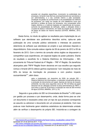 40
proceder em situações específicas; incremento na publicidade dos
processos, tornando mais fácil seu acompanhamento por servidores e
por administrados, e o seu controle interno e pela sociedade;
ampliação da gestão do conhecimento e da possibilidade de melhoria
de processos, em razão da criação de uma plataforma única que
permitirá a análise de fluxos de processos, sua comparação entre
órgãos distintos e a melhoria baseada em experiências de sucesso;
aumento da possibilidade de definição, coleta e utilização direta e
cruzada de dados e indicadores, em razão da criação de um conjunto
de bases de dados de mesma natureza (UCHOA; AMARAL, 2013,
p..10-11)
Desta forma, no intuito de agilizar os resultados para implantação de um
software que atendesse aos parâmetros descritos acima, optou-se pela
publicação de uma consulta pública solicitando o interesse de possíveis
detentores de software que atendesse ao projeto e que estivesse disposto a
disponibilizá-lo. Esta consulta esteve vigente de 09 de janeiro de 2013 a 05 de
fevereiro de 2013. Com o termino da consulta vários órgãos se dispuseram a
compartilhar suas experiências, em especial órgãos do poder judiciário. Diante
do resultado o escolhido foi o Sistema Eletrônico de Informações – SEI,
proveniente do Tribunal Federal da 4º Região – TRF 4º Região. Os benefícios
alcançados pelo TRF4º Região foram decisivos em sua escolha que segundo
Uchoa e Amaral (2013) obteve ganhos expressivos ―com reduções de mais de
80% do tempo de tramitação de processos e com positivo impacto
socioambiental‖11
, além disso:
após a implantação, em dezembro de 2009, da solução SEI –
Sistema Eletrônico de Informações, a instituição virtualmente eliminou
a produção de documentos em papel. Apenas em termos de impacto
ambiental, nos dois anos seguintes cerca de 750 mil folhas de papel
deixaram de ser utilizadas somente na área administrativa do TRF4, o
que evitou o corte de 79 árvores e a poluição de mais de 350 mil litros
de água (UCHOA; AMARAL, 2013, p. 8).
Segundo o guia prático do SEI na Universidade de Brasília12
o SEI opera
por gestão por processo e por desempenho, onde, desta forma para se criar
um documento é necessário antes criar um tipo de que processo corresponda
ao assunto ou adicionar o documento em um processo já existente. Com isso
pode-se mais facilmente gerar relatórios estatísticos de determinada unidade
além de verificar o desempenho do próprio SEI. Incluindo-se a contagem do
11
http://www2.trf4.jus.br/trf4/controlador.php?acao=noticia_visualizar&id_noticia=7579.
Acessado em 23 de abril de 2017. 11:22.
12
http://www.unbdigital.unb.br/index.php?option=com_content&view=article&id=480:guia-
pratico-do-sei-na-unb&catid=2&Itemid=162. Acessado em 23 de abril de 2017. 13:50.
 