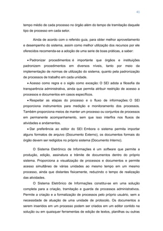41
tempo médio de cada processo no órgão além do tempo de tramitação daquele
tipo de processo em cada setor.
Ainda de acordo com o referido guia, para obter melhor aproveitamento
e desempenho do sistema, assim como melhor utilização dos recursos por ele
oferecidos recomenda-se a adoção de uma serie de boas práticas, a saber:
 Padronizar procedimentos: é importante que órgãos e instituições
padronizem procedimentos em diversos níveis, tanto por meio da
implementação de normas de utilização do sistema, quanto pela padronização
de processos de trabalho em cada unidade.
 Acesso como regra e o sigilo como exceção: O SEI adota a filosofia da
transparência administrativa, ainda que permita atribuir restrição de acesso a
processos e documentos em casos específicos.
 Respeitar as etapas do processo e o fluxo de informações: O SEI
proporciona instrumentos para medição e monitoramento dos processos.
Também proporciona meios de manter um processo ou conjuntos de processos
em permanente acompanhamento, sem que isso interfira nos fluxos de
atividades e andamentos.
 Dar preferência ao editor do SEI: Embora o sistema permita importar
alguns formatos de arquivo (Documento Externo), os documentos formais do
órgão devem ser redigidos no próprio sistema (Documento Interno).
O Sistema Eletrônico de Informações é um software que permite a
produção, edição, assinatura e trâmite de documentos dentro do próprio
sistema. Proporciona a visualização de processos e documentos e permite
acesso simultâneo de várias unidades ao mesmo tempo em um mesmo
processo, ainda que distantes fisicamente, reduzindo o tempo de realização
das atividades.
O Sistema Eletrônico de Informações constitui-se em uma solução
completa para a criação, tramitação e guarda de processos administrativos.
Permite a criação e a formalização de processos pelo próprio usuário, sem a
necessidade de atuação de uma unidade de protocolo. Os documentos a
serem inseridos em um processo podem ser criados em um editor contido na
solução ou em quaisquer ferramentas de edição de textos, planilhas ou outras
 