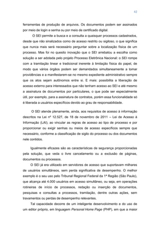 42
ferramentas de produção de arquivos. Os documentos podem ser assinados
por meio de login e senha ou por meio de certificado digital.
O SEI permite a busca e a consulta a quaisquer processos cadastrados,
desde que não sinalizados como de acesso restrito ou sigiloso, o que significa
que nunca mais será necessário perguntar sobre a localização física de um
processo. Mas foi no quesito inovação que o SEI arrebatou a escolha como
solução a ser adotada pelo projeto Processo Eletrônica Nacional: o SEI rompe
com a tramitação linear e tradicional inerente à limitação física do papel, de
modo que vários órgãos podem ser demandados simultaneamente a tomar
providências e a manifestarem-se no mesmo expediente administrativo sempre
que os atos sejam autônomos entre si. E mais: possibilita a liberação de
acesso externo para interessados que não tenham acesso ao SEI e até mesmo
a assinatura de documentos por particulares, o que pode ser especialmente
útil, por exemplo, para a assinatura de contratos, porém essa funcionalidade só
é liberada a usuários específicos devido ao grau de responsabilidade.
O SEI atende plenamente, ainda, aos requisitos de acesso à informação
descritos na Lei nº 12.527, de 18 de novembro de 2011 – Lei de Acesso à
Informação (LAI), ao vincular as regras de acesso ao tipo de processo e por
proporcionar ou exigir senhas ou meios de acesso específicos sempre que
necessário, conforme a classificação de sigilo do processo ou dos documentos
nele contidos.
Igualmente eficazes são as características de segurança proporcionadas
pela solução, que veda o livre cancelamento ou a exclusão de páginas,
documentos ou processos.
O SEI já era utilizado em servidores de acesso que suportavam milhares
de usuários simultâneos, sem perda significativa de desempenho. O melhor
exemplo é o seu uso pelo Tribunal Regional Federal da 1ª Região (São Paulo),
que alcança até 4.000 usuários em acesso simultâneo, ou seja, em operações
rotineiras de início de processos, redação ou inserção de documentos,
pesquisas e consultas a processos, tramitação, dentre outras ações, sem
travamentos ou perdas de desempenho relevantes.
Tal capacidade decorre de um inteligente desenvolvimento e do uso de
um editor próprio, em linguagem Personal Home Page (PHP), em que a maior
 