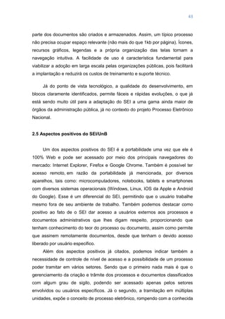 43
parte dos documentos são criados e armazenados. Assim, um típico processo
não precisa ocupar espaço relevante (não mais do que 1kb por página). Ícones,
recursos gráficos, legendas e a própria organização das telas tornam a
navegação intuitiva. A facilidade de uso é característica fundamental para
viabilizar a adoção em larga escala pelas organizações públicas, pois facilitará
a implantação e reduzirá os custos de treinamento e suporte técnico.
Já do ponto de vista tecnológico, a qualidade do desenvolvimento, em
blocos claramente identificados, permite fáceis e rápidas evoluções, o que já
está sendo muito útil para a adaptação do SEI a uma gama ainda maior de
órgãos da administração pública, já no contexto do projeto Processo Eletrônico
Nacional.
2.5 Aspectos positivos do SEI/UnB
Um dos aspectos positivos do SEI é a portabilidade uma vez que ele é
100% Web e pode ser acessado por meio dos principais navegadores do
mercado: Internet Explorer, Firefox e Google Chrome. Também é possível ter
acesso remoto, em razão da portabilidade já mencionada, por diversos
aparelhos, tais como: microcomputadores, notebooks, tablets e smartphones
com diversos sistemas operacionais (Windows, Linux, IOS da Apple e Android
do Google). Esse é um diferencial do SEI, permitindo que o usuário trabalhe
mesmo fora de seu ambiente de trabalho. Também podemos destacar como
positivo ao fato de o SEI dar acesso a usuários externos aos processos e
documentos administrativos que lhes digam respeito, proporcionando que
tenham conhecimento do teor do processo ou documento, assim como permite
que assinem remotamente documentos, desde que tenham o devido acesso
liberado por usuário especifico.
Além dos aspectos positivos já citados, podemos indicar também a
necessidade de controle de nível de acesso e a possibilidade de um processo
poder tramitar em vários setores. Sendo que o primeiro nada mais é que o
gerenciamento da criação e trâmite dos processos e documentos classificados
com algum grau de sigilo, podendo ser acessado apenas pelos setores
envolvidos ou usuários específicos. Já o segundo, a tramitação em múltiplas
unidades, expõe o conceito de processo eletrônico, rompendo com a conhecida
 