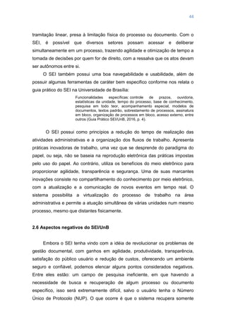 44
tramitação linear, presa à limitação física do processo ou documento. Com o
SEI, é possível que diversos setores possam acessar e deliberar
simultaneamente em um processo, trazendo agilidade e otimização de tempo a
tomada de decisões por quem for de direito, com a ressalva que os atos devam
ser autônomos entre si.
O SEI também possui uma boa navegabilidade e usabilidade, além de
possuir algumas ferramentas de caráter bem especifico conforme nos relata o
guia prático do SEI na Universidade de Brasília:
Funcionalidades específicas: controle de prazos, ouvidoria,
estatísticas da unidade, tempo do processo, base de conhecimento,
pesquisa em todo teor, acompanhamento especial, modelos de
documentos, textos padrão, sobrestamento de processos, assinatura
em bloco, organização de processos em bloco, acesso externo, entre
outros (Guia Prático SEI/UnB, 2016, p. 4).
O SEI possui como princípios a redução do tempo de realização das
atividades administrativas e a organização dos fluxos de trabalho. Apresenta
práticas inovadoras de trabalho, uma vez que se desprende do paradigma do
papel, ou seja, não se baseia na reprodução eletrônica das práticas impostas
pelo uso do papel. Ao contrário, utiliza os benefícios do meio eletrônico para
proporcionar agilidade, transparência e segurança. Uma de suas marcantes
inovações consiste no compartilhamento do conhecimento por meio eletrônico,
com a atualização e a comunicação de novos eventos em tempo real. O
sistema possibilita a virtualização do processo de trabalho na área
administrativa e permite a atuação simultânea de várias unidades num mesmo
processo, mesmo que distantes fisicamente.
2.6 Aspectos negativos do SEI/UnB
Embora o SEI tenha vindo com a idéia de revolucionar os problemas de
gestão documental, com ganhos em agilidade, produtividade, transparência,
satisfação do público usuário e redução de custos, oferecendo um ambiente
seguro e confiável, podemos elencar alguns pontos considerados negativos.
Entre eles estão: um campo de pesquisa ineficiente, em que havendo a
necessidade de busca e recuperação de algum processo ou documento
específico, isso será extremamente difícil, salvo o usuário tenha o Número
Único de Protocolo (NUP). O que ocorre é que o sistema recupera somente
 