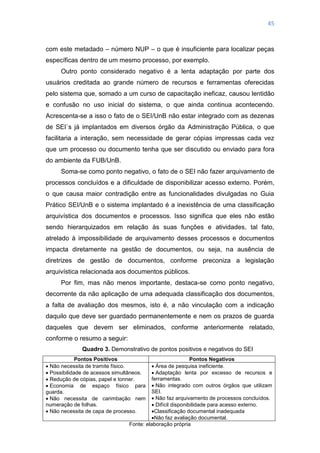 45
com este metadado – número NUP – o que é insuficiente para localizar peças
específicas dentro de um mesmo processo, por exemplo.
Outro ponto considerado negativo é a lenta adaptação por parte dos
usuários creditada ao grande número de recursos e ferramentas oferecidas
pelo sistema que, somado a um curso de capacitação ineficaz, causou lentidão
e confusão no uso inicial do sistema, o que ainda continua acontecendo.
Acrescenta-se a isso o fato de o SEI/UnB não estar integrado com as dezenas
de SEI`s já implantados em diversos órgão da Administração Pública, o que
facilitaria a interação, sem necessidade de gerar cópias impressas cada vez
que um processo ou documento tenha que ser discutido ou enviado para fora
do ambiente da FUB/UnB.
Soma-se como ponto negativo, o fato de o SEI não fazer arquivamento de
processos concluídos e a dificuldade de disponibilizar acesso externo. Porém,
o que causa maior contradição entre as funcionalidades divulgadas no Guia
Prático SEI/UnB e o sistema implantado é a inexistência de uma classificação
arquivística dos documentos e processos. Isso significa que eles não estão
sendo hierarquizados em relação às suas funções e atividades, tal fato,
atrelado à impossibilidade de arquivamento desses processos e documentos
impacta diretamente na gestão de documentos, ou seja, na ausência de
diretrizes de gestão de documentos, conforme preconiza a legislação
arquivística relacionada aos documentos públicos.
Por fim, mas não menos importante, destaca-se como ponto negativo,
decorrente da não aplicação de uma adequada classificação dos documentos,
a falta de avaliação dos mesmos, isto é, a não vinculação com a indicação
daquilo que deve ser guardado permanentemente e nem os prazos de guarda
daqueles que devem ser eliminados, conforme anteriormente relatado,
conforme o resumo a seguir:
Quadro 3. Demonstrativo de pontos positivos e negativos do SEI
Pontos Positivos Pontos Negativos
 Não necessita de tramite físico.
 Possibilidade de acessos simultâneos.
 Redução de cópias, papel e tonner.
 Economia de espaço físico para
guarda.
 Não necessita de carimbação nem
numeração de folhas.
 Não necessita de capa de processo.
 Área de pesquisa ineficiente.
 Adaptação lenta por excesso de recursos e
ferramentas.
 Não integrado com outros órgãos que utilizam
SEI.
 Não faz arquivamento de processos concluídos.
 Difícil disponibilidade para acesso externo.
Classificação documental inadequada
Não faz avaliação documental.
Fonte: elaboração própria
 