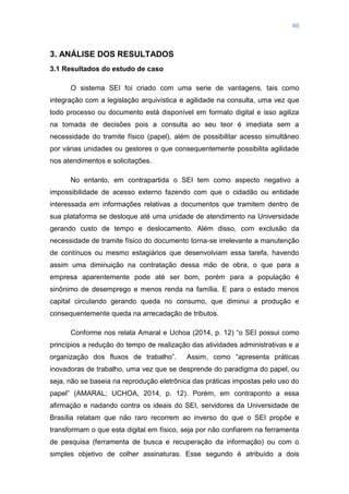 46
3. ANÁLISE DOS RESULTADOS
3.1 Resultados do estudo de caso
O sistema SEI foi criado com uma serie de vantagens, tais como
integração com a legislação arquivística e agilidade na consulta, uma vez que
todo processo ou documento está disponível em formato digital e isso agiliza
na tomada de decisões pois a consulta ao seu teor é imediata sem a
necessidade do tramite físico (papel), além de possibilitar acesso simultâneo
por várias unidades ou gestores o que consequentemente possibilita agilidade
nos atendimentos e solicitações.
No entanto, em contrapartida o SEI tem como aspecto negativo a
impossibilidade de acesso externo fazendo com que o cidadão ou entidade
interessada em informações relativas a documentos que tramitem dentro de
sua plataforma se desloque até uma unidade de atendimento na Universidade
gerando custo de tempo e deslocamento. Além disso, com exclusão da
necessidade de tramite físico do documento torna-se irrelevante a manutenção
de contínuos ou mesmo estagiários que desenvolviam essa tarefa, havendo
assim uma diminuição na contratação dessa mão de obra, o que para a
empresa aparentemente pode até ser bom, porém para a população é
sinônimo de desemprego e menos renda na família. E para o estado menos
capital circulando gerando queda no consumo, que diminui a produção e
consequentemente queda na arrecadação de tributos.
Conforme nos relata Amaral e Uchoa (2014, p. 12) ―o SEI possui como
princípios a redução do tempo de realização das atividades administrativas e a
organização dos fluxos de trabalho‖. Assim, como ―apresenta práticas
inovadoras de trabalho, uma vez que se desprende do paradigma do papel, ou
seja, não se baseia na reprodução eletrônica das práticas impostas pelo uso do
papel‖ (AMARAL; UCHOA, 2014, p. 12). Porém, em contraponto a essa
afirmação e nadando contra os ideais do SEI, servidores da Universidade de
Brasília relatam que não raro recorrem ao inverso do que o SEI propõe e
transformam o que esta digital em físico, seja por não confiarem na ferramenta
de pesquisa (ferramenta de busca e recuperação da informação) ou com o
simples objetivo de colher assinaturas. Esse segundo é atribuído a dois
 