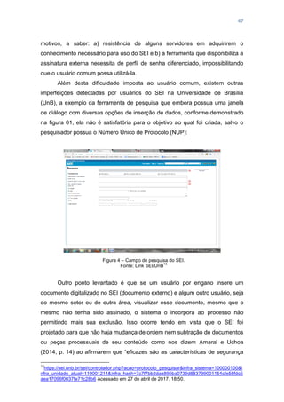 47
motivos, a saber: a) resistência de alguns servidores em adquirirem o
conhecimento necessário para uso do SEI e b) a ferramenta que disponibiliza a
assinatura externa necessita de perfil de senha diferenciado, impossibilitando
que o usuário comum possa utilizá-la.
Além desta dificuldade imposta ao usuário comum, existem outras
imperfeições detectadas por usuários do SEI na Universidade de Brasília
(UnB), a exemplo da ferramenta de pesquisa que embora possua uma janela
de diálogo com diversas opções de inserção de dados, conforme demonstrado
na figura 01, ela não é satisfatória para o objetivo ao qual foi criada, salvo o
pesquisador possua o Número Único de Protocolo (NUP):
Figura 4 – Campo de pesquisa do SEI.
Fonte: Link SEI/UnB
13
Outro ponto levantado é que se um usuário por engano insere um
documento digitalizado no SEI (documento externo) e algum outro usuário, seja
do mesmo setor ou de outra área, visualizar esse documento, mesmo que o
mesmo não tenha sido assinado, o sistema o incorpora ao processo não
permitindo mais sua exclusão. Isso ocorre tendo em vista que o SEI foi
projetado para que não haja mudança de ordem nem subtração de documentos
ou peças processuais de seu conteúdo como nos dizem Amaral e Uchoa
(2014, p. 14) ao afirmarem que ―eficazes são as características de segurança
13
https://sei.unb.br/sei/controlador.php?acao=protocolo_pesquisar&infra_sistema=100000100&i
nfra_unidade_atual=110001214&infra_hash=7c7f7bb2daa895ba0739d883799001154cfe58fdc5
aea17096f0037fe71c28b6 Acessado em 27 de abril de 2017. 18:50.
 
