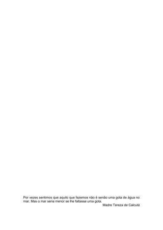 Por vezes sentimos que aquilo que fazemos não é senão uma gota de água no
mar. Mas o mar seria menor se lhe faltasse uma gota.
Madre Tereza de Calcutá
 