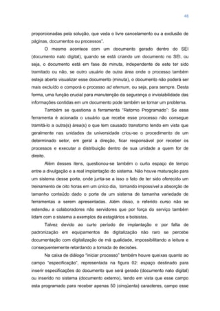 48
proporcionadas pela solução, que veda o livre cancelamento ou a exclusão de
páginas, documentos ou processos‖.
O mesmo acontece com um documento gerado dentro do SEI
(documento nato digital), quando se está criando um documento no SEI, ou
seja, o documento está em fase de minuta, independente de este ter sido
tramitado ou não, se outro usuário de outra área onde o processo também
esteja aberto visualizar esse documento (minuta), o documento não poderá ser
mais excluído e comporá o processo ad eternum, ou seja, para sempre. Desta
forma, uma função crucial para manutenção da segurança e inviolabilidade das
informações contidas em um documento pode também se tornar um problema.
Também se questiona a ferramenta ―Retorno Programado‖: Se essa
ferramenta é acionada o usuário que recebe esse processo não consegue
tramitá-lo a outra(s) área(s) o que tem causado transtorno tendo em vista que
geralmente nas unidades da universidade criou-se o procedimento de um
determinado setor, em geral a direção, ficar responsável por receber os
processos e executar a distribuição dentro de sua unidade a quem for de
direito.
Além desses itens, questionou-se também o curto espaço de tempo
entre a divulgação e a real implantação do sistema. Não houve maturação para
um sistema desse porte, onde junta-se a isso o fato de ter sido oferecido um
treinamento de oito horas em um único dia, tornando impossível a absorção de
tamanho conteúdo dado o porte de um sistema de tamanha variedade de
ferramentas a serem apresentadas. Além disso, o referido curso não se
estendeu a colaboradores não servidores que por força do serviço também
lidam com o sistema a exemplos de estagiários e bolsistas.
Talvez devido ao curto período de implantação e por falta de
padronização em equipamentos de digitalização não raro se percebe
documentação com digitalização de má qualidade, impossibilitando a leitura e
consequentemente retardando a tomada de decisões.
Na caixa de diálogo ―iniciar processo‖ também houve queixas quanto ao
campo ―especificação‖, representada na figura 02: espaço destinado para
inserir especificações do documento que será gerado (documento nato digital)
ou inserido no sistema (documento externo), tendo em vista que esse campo
esta programado para receber apenas 50 (cinqüenta) caracteres, campo esse
 