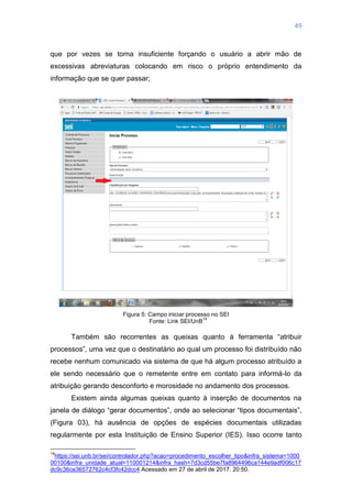 49
que por vezes se torna insuficiente forçando o usuário a abrir mão de
excessivas abreviaturas colocando em risco o próprio entendimento da
informação que se quer passar;
Figura 5: Campo iniciar processo no SEI
Fonte: Link SEI/UnB
14
Também são recorrentes as queixas quanto à ferramenta ―atribuir
processos‖, uma vez que o destinatário ao qual um processo foi distribuído não
recebe nenhum comunicado via sistema de que há algum processo atribuído a
ele sendo necessário que o remetente entre em contato para informá-lo da
atribuição gerando desconforto e morosidade no andamento dos processos.
Existem ainda algumas queixas quanto à inserção de documentos na
janela de diálogo ―gerar documentos‖, onde ao selecionar ―tipos documentais‖,
(Figura 03), há ausência de opções de espécies documentais utilizadas
regularmente por esta Instituição de Ensino Superior (IES). Isso ocorre tanto
14
https://sei.unb.br/sei/controlador.php?acao=procedimento_escolher_tipo&infra_sistema=1000
00100&infra_unidade_atual=110001214&infra_hash=7d3cd55be7fa8964496ca144e9adf006c17
dc9c36ce36572762c4cf3fc42dcc4 Acessado em 27 de abril de 2017. 20:50.
 