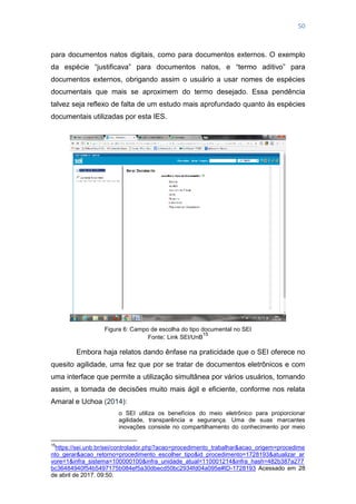 50
para documentos natos digitais, como para documentos externos. O exemplo
da espécie ―justificava‖ para documentos natos, e ―termo aditivo‖ para
documentos externos, obrigando assim o usuário a usar nomes de espécies
documentais que mais se aproximem do termo desejado. Essa pendência
talvez seja reflexo de falta de um estudo mais aprofundado quanto às espécies
documentais utilizadas por esta IES.
Figura 6: Campo de escolha do tipo documental no SEI
Fonte: Link SEI/UnB
15
Embora haja relatos dando ênfase na praticidade que o SEI oferece no
quesito agilidade, uma fez que por se tratar de documentos eletrônicos e com
uma interface que permite a utilização simultânea por vários usuários, tornando
assim, a tomada de decisões muito mais ágil e eficiente, conforme nos relata
Amaral e Uchoa (2014):
o SEI utiliza os benefícios do meio eletrônico para proporcionar
agilidade, transparência e segurança. Uma de suas marcantes
inovações consiste no compartilhamento do conhecimento por meio
15
https://sei.unb.br/sei/controlador.php?acao=procedimento_trabalhar&acao_origem=procedime
nto_gerar&acao_retorno=procedimento_escolher_tipo&id_procedimento=1728193&atualizar_ar
vore=1&infra_sistema=100000100&infra_unidade_atual=110001214&infra_hash=482b387a277
bc36484940f54b5497175b084ef5a30dbecd50bc2934fd04a095e#ID-1728193 Acessado em 28
de abril de 2017. 09:50.
 
