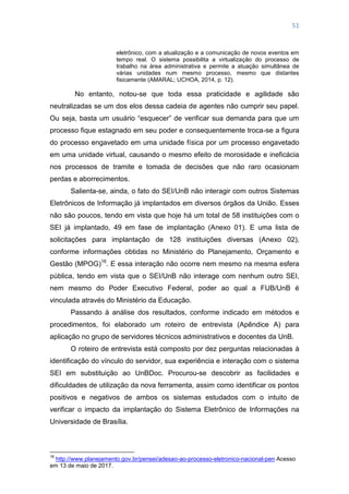 51
eletrônico, com a atualização e a comunicação de novos eventos em
tempo real. O sistema possibilita a virtualização do processo de
trabalho na área administrativa e permite a atuação simultânea de
várias unidades num mesmo processo, mesmo que distantes
fisicamente (AMARAL; UCHOA, 2014, p. 12).
No entanto, notou-se que toda essa praticidade e agilidade são
neutralizadas se um dos elos dessa cadeia de agentes não cumprir seu papel.
Ou seja, basta um usuário ―esquecer‖ de verificar sua demanda para que um
processo fique estagnado em seu poder e consequentemente troca-se a figura
do processo engavetado em uma unidade física por um processo engavetado
em uma unidade virtual, causando o mesmo efeito de morosidade e ineficácia
nos processos de tramite e tomada de decisões que não raro ocasionam
perdas e aborrecimentos.
Salienta-se, ainda, o fato do SEI/UnB não interagir com outros Sistemas
Eletrônicos de Informação já implantados em diversos órgãos da União. Esses
não são poucos, tendo em vista que hoje há um total de 58 instituições com o
SEI já implantado, 49 em fase de implantação (Anexo 01). E uma lista de
solicitações para implantação de 128 instituições diversas (Anexo 02),
conforme informações obtidas no Ministério do Planejamento, Orçamento e
Gestão (MPOG)16
. E essa interação não ocorre nem mesmo na mesma esfera
pública, tendo em vista que o SEI/UnB não interage com nenhum outro SEI,
nem mesmo do Poder Executivo Federal, poder ao qual a FUB/UnB é
vinculada através do Ministério da Educação.
Passando à análise dos resultados, conforme indicado em métodos e
procedimentos, foi elaborado um roteiro de entrevista (Apêndice A) para
aplicação no grupo de servidores técnicos administrativos e docentes da UnB.
O roteiro de entrevista está composto por dez perguntas relacionadas à
identificação do vínculo do servidor, sua experiência e interação com o sistema
SEI em substituição ao UnBDoc. Procurou-se descobrir as facilidades e
dificuldades de utilização da nova ferramenta, assim como identificar os pontos
positivos e negativos de ambos os sistemas estudados com o intuito de
verificar o impacto da implantação do Sistema Eletrônico de Informações na
Universidade de Brasília.
16
http://www.planejamento.gov.br/pensei/adesao-ao-processo-eletronico-nacional-pen Acesso
em 13 de maio de 2017.
 