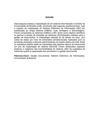 RESUMO
Esta pesquisa analisa a implantação de um sistema informatizado no âmbito da
Universidade de Brasília (UnB), conduzido pelo seguinte questionamento: qual
o impacto da implantação do Sistema Eletrônico de Informações (SEI) em
substituição ao antigo sistema UnBDoc, suas vantagens e desvantagens.
Foram comparados os sistemas UnBDoc e SEI, tendo como objetivo identificar
os ganhos e perdas da transição de sistemas informatizados voltados para a
gestão de documentos. A metodologia utilizada foi de estudo de caso, com
coleta de dados por meio de entrevistas semiestruturada realizadas com os
servidores docentes e técnicos administrativos do quadro efetivo da UnB. Entre
os resultados obtidos estão as impressões das pessoas depois de transcorrido
um ano da implantação do sistema SEI/UnB. Foram destacados aspectos
positivos e negativos das funcionalidades do sistema, além de sugestões de
melhorias quanto à capacitação dos servidores e a gestão documental.
Palavras-chave: Gestão Documental. Sistema Eletrônico de Informações.
Universidade de Brasília.
 