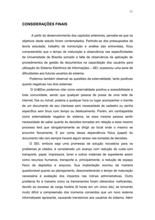 65
CONSIDERAÇÕES FINAIS
A partir do desenvolvimento dos capítulos anteriores, percebe-se que os
objetivos deste estudo foram contemplados. Partindo-se dos pressupostos da
teoria estudada, trabalho de transcrição e análise das entrevistas, ficou
compreendido que o tempo de maturação e observância nas especificidades
da Universidade de Brasília somado a falta de observância da aplicação de
procedimentos de gestão de documentos na capacitação dos usuários para
utilização do Sistema Eletrônico de Informações – SEI, ocasionou uma serie de
dificuldades aos futuros usuários do sistema.
Podemos também observar as questões da externalidade, tanto positivas
quanto negativas nos dois sistemas:
O UnBDoc podemos citar como externalidade positiva a acessibilidade a
toda comunidade, sendo que qualquer pessoa de posse de uma rede de
internet, fixa ou móvel, poderia a qualquer hora ou lugar acompanhar o tramite
de um documento de seu interesse sem necessidade de cadastro ou senha
específica sem ônus com tempo ou deslocamento. Porém, em contrapartida
como externalidade negativa do sistema, se essa mesma pessoa sentir
necessidade de saber quanto às decisões tomadas em relação a esse mesmo
processo terá que obrigatoriamente se dirigir ao local onde o mesmo se
encontre fisicamente. E por conta dessa dependência física (papel) do
documento não raro sempre haverá algum atraso nas tomadas de decisões.
O SEI, embora seja uma promessa de solução inovadora para os
problemas já citados, é considerado um avanço com redução do custo com
transporte, papel, impressora, toner e outros materiais de expediente assim
como recursos humanos, transporte e, principalmente, a redução de espaço
físico de depósitos e arquivos. Sua implantação ocorreu de maneira
questionável quanto ao planejamento, desconsiderando o tempo de maturação
necessária à avaliação dos impactos nas rotinas administrativas. Outro
problema foi à maneira como os treinamentos foram oferecidos: ineficientes,
devido ao excesso de carga horária (8 horas em um único dia), se tornando
muito difícil a compreensão dos inúmeros comandos que um novo sistema
informatizado apresenta, causando transtornos aos usuários do sistema. Além
 
