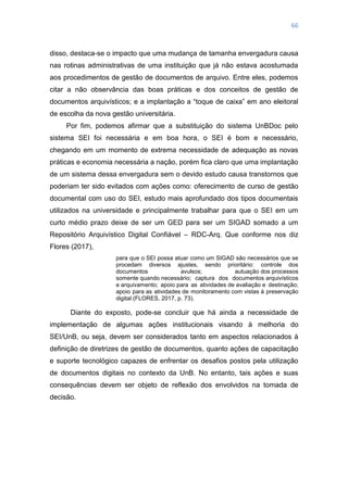 66
disso, destaca-se o impacto que uma mudança de tamanha envergadura causa
nas rotinas administrativas de uma instituição que já não estava acostumada
aos procedimentos de gestão de documentos de arquivo. Entre eles, podemos
citar a não observância das boas práticas e dos conceitos de gestão de
documentos arquivísticos; e a implantação a ―toque de caixa‖ em ano eleitoral
de escolha da nova gestão universitária.
Por fim, podemos afirmar que a substituição do sistema UnBDoc pelo
sistema SEI foi necessária e em boa hora, o SEI é bom e necessário,
chegando em um momento de extrema necessidade de adequação as novas
práticas e economia necessária a nação, porém fica claro que uma implantação
de um sistema dessa envergadura sem o devido estudo causa transtornos que
poderiam ter sido evitados com ações como: oferecimento de curso de gestão
documental com uso do SEI, estudo mais aprofundado dos tipos documentais
utilizados na universidade e principalmente trabalhar para que o SEI em um
curto médio prazo deixe de ser um GED para ser um SIGAD somado a um
Repositório Arquivístico Digital Confiável – RDC-Arq. Que conforme nos diz
Flores (2017),
para que o SEI possa atuar como um SIGAD são necessários que se
procedam diversos ajustes, sendo prioritário: controle dos
documentos avulsos; autuação dos processos
somente quando necessário; captura dos documentos arquivísticos
e arquivamento; apoio para as atividades de avaliação e destinação;
apoio para as atividades de monitoramento com vistas à preservação
digital (FLORES, 2017, p. 73).
Diante do exposto, pode-se concluir que há ainda a necessidade de
implementação de algumas ações institucionais visando à melhoria do
SEI/UnB, ou seja, devem ser considerados tanto em aspectos relacionados à
definição de diretrizes de gestão de documentos, quanto ações de capacitação
e suporte tecnológico capazes de enfrentar os desafios postos pela utilização
de documentos digitais no contexto da UnB. No entanto, tais ações e suas
consequências devem ser objeto de reflexão dos envolvidos na tomada de
decisão.
 