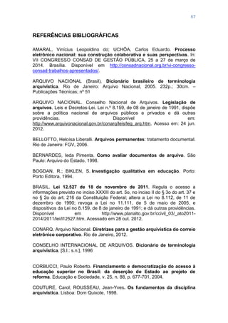 67
REFERÊNCIAS BIBLIOGRÁFICAS
AMARAL, Vinícius Leopoldino do; UCHÔA, Carlos Eduardo. Processo
eletrônico nacional: sua construção colaborativa e suas perspectivas. In:
VII CONGRESSO CONSAD DE GESTÃO PÚBLICA, 25 a 27 de março de
2014. Brasília. Disponível em http://consadnacional.org.br/vi-congresso-
consad-trabalhos-apresentados/.
ARQUIVO NACIONAL (Brasil). Dicionário brasileiro de terminologia
arquivística. Rio de Janeiro: Arquivo Nacional, 2005. 232p.; 30cm. –
Publicações Técnicas; nº 51
ARQUIVO NACIONAL. Conselho Nacional de Arquivos. Legislação de
arquivos. Leis e Decretos-Lei. Lei n.º 8.159, de 08 de janeiro de 1991, dispõe
sobre a política nacional de arquivos públicos e privados e dá outras
providências. Disponível em:
http://www.arquivonacional.gov.br/conarq/leis/leg_arq.htm. Acesso em: 24 jun.
2012.
BELLOTTO, Heloísa Liberalli. Arquivos permanentes: tratamento documental.
Rio de Janeiro: FGV, 2006.
BERNARDES, Ieda Pimenta. Como avaliar documentos de arquivo. São
Paulo: Arquivo do Estado, 1998.
BOGDAN, R.; BIKLEN, S. Investigação qualitativa em educação. Porto:
Porto Editora, 1994.
BRASIL. Lei 12.527 de 18 de novembro de 2011. Regula o acesso a
informações previsto no inciso XXXIII do art. 5o, no inciso II do § 3o do art. 37 e
no § 2o do art. 216 da Constituição Federal; altera a Lei no 8.112, de 11 de
dezembro de 1990; revoga a Lei no 11.111, de 5 de maio de 2005, e
dispositivos da Lei no 8.159, de 8 de janeiro de 1991; e dá outras providências.
Disponível em http://www.planalto.gov.br/ccivil_03/_ato2011-
2014/2011/lei/l12527.htm. Acessado em 28 out. 2012.
CONARQ. Arquivo Nacional. Diretrizes para a gestão arquivística do correio
eletrônico corporativo. Rio de Janeiro, 2012.
CONSELHO INTERNACIONAL DE ARQUIVOS. Dicionário de terminologia
arquivística. [S.l.: s.n.], 1996
CORBUCCI, Paulo Roberto. Financiamento e democratização do acesso à
educação superior no Brasil: da deserção do Estado ao projeto de
reforma. Educação e Sociedade, v. 25, n. 88, p. 677-701, 2004.
COUTURE, Carol; ROUSSEAU, Jean-Yves. Os fundamentos da disciplina
arquivística. Lisboa: Dom Quixote, 1998.
 
