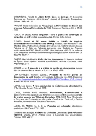 68
EHRENBERG, Ronald G. Adam Smith Goes to College: An Economist
Becomes an Academic Administrator‖, Journal of Economic Perspectives
(Winter 1999): 99-116,
FÁVERO, Maria de Lourdes de Albuquerque. A Universidade no Brasil: das
origens à Reforma Universitária de 1968. Educar em Revista, n. 28, p. 17-36,
2006.
FODDY, W. (1996). Como perguntar: Teoria e prática da construção de
perguntas em entrevistas e questionários. Oeiras: Celta Editora
FLORES, Daniel. O SEI como SIGAD ou SIGAD de Negócio:
SistemaEletrônico de Informações (MPOG). Palestra. Belo Horizonte - MG.
41slides, color, Padrão Slides Google Drive/Docs 4x3. Material elaborado para
Palestra no 4º Ciclo de Palestras promovido pela Diretoria de Arquivos
Institucionais da UFMG. DIARQ - UFMG. Belo Horizonte - MG.08 de junho de
2017. Disponível em:<http://documentosdigitais.blogspot.com>. Acesso em: 08
de junho de 2017
GARCIA, Gabriela Almeida. Ciclo vital dos documentos. In: Agencia Nacional
de Águas. Nível superior. Analista administrativo. Brasília: Obcursos, 2008.
Arquivologia, p. 6.
JARDIM, J. M. O conceito e a prática da gestão de documentos. Acervo
(Rio de Janeiro), Rio de Janeiro, v. 2, n. 2, p. 35-42, 1987.
LIMA-MARQUES, Mamede (Coord.). Proposta de modelo gestão de
documentos da UnB. Brasília: Universidade de Brasília, nov.2013. Disponível
em: http://repositorio.unb.br/bitstream/10482/14850/1/TechReprt_FUB_v20.pdf.
Acesso em 15 set.2017.
LOPES, Luis Carlos. A nova arquivística na modernização administrativa.
2º Ed. Brasília: Projeto Editorial, 2009.
LOPES, Roberto Paulo Machado. Universidade, Externalidades e
Desenvolvimento regional: As dimensões socioeconômicas da expansão
do ensino superior em Vitória da Conquista. 2012. 359 f. Tese (Doutorado)
– Programa de Doctorado em Geografia, Planificación Territorial y Gestión
Ambiental, Universidad de Barcelona, Barcelona.
LÜDKE, M.; ANDRÉ, M. E. D. A. Pesquisa em educação: abordagens
qualitativas. São Paulo: EPU, 1986.
Ministério da Educação. Relatório da Comissão Constituída pela Portaria nº
126/2012. Brasília, 2012. Análise sobre a Expansão das Universidades
Federais 2003 a 2012.
 